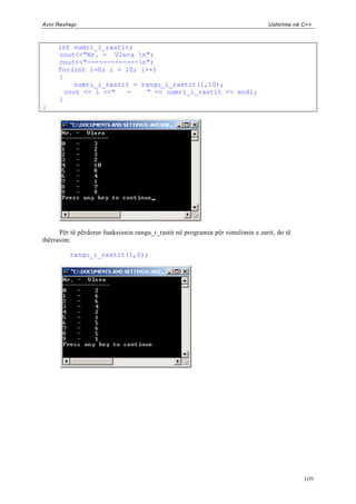 Avni Rexhepi                                                                    Ushtrime në C++



     int numri_i_rastit;
     cout<<"Nr. - Vlera n";
     cout<<"-------------n";
     for(int i=0; i < 10; i++)
     {
          numri_i_rastit = rangu_i_rastit(1,10);
       cout << i <<"   -    " << numri_i_rastit << endl;
     }
}




      Për të përdorur funksionin rangu_i_rastit në programin për simulimin e zarit, do të
thërrasim:

         rangu_i_rastit(1,6);




                                                                                            109
 