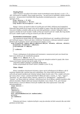 Avni Rexhepi                                                                       Ushtrime në C++




      Floating-Point
      Tipet e numrave me pikë të lëvizshme mund të përmbajnë numra decimal, si p.sh: 1.23, -
.087. Ekzistojnë tri madhësi: float (single-precision – me precizitet të njëfishtë), double (double
precision – me precizitet të dyfishtë) dhe long double (extended-precision – precizitet i
zgjeruar). P.sh.:
     float celsius = 37.623;
     double fahrenheit = 98.415;
     long double xhirollogaria = 1897.23;

       Rangu i vlerave që mund të ruhen në secilën prej tyrë është i definuar prej kompajlerit.
Zakonisht tipet double do të ruajnë vlera më të mëdha se ragnu i float dhe long d ouble do të ruaj
vlera më të mëdha se double (edhe pse kjo nuk është gjithmonë e vërtetë). Sidoqoftë, është e
sigurtë se double do të jetë së paku i madh sa float por mund të jetë më i madh, dhe long double
do të jetë i madh së paku sa long por mund të jetë edhe më imadh.

      Enumeration (numeracioni - grupi)
      Një numeracion (grup) është tip i definuar prej shfrytëzuesit që i mundëson shfrytëzuesit
që të definojë rangun e vlerave për tipin e dëshiruar. Konstantet e emëruara (anëtarët e grupit)
përdoren për të paraqitur vlerat e një numeracioni (grupi), si p.sh.:
  enum ditaeJaves {eHene,eMarte,eMerkure,eEnjte, ePremte, eShtune, eDiele};
    ditaeJaves ditaeSotme = eMerkure;
    if(ditaeSotme == eMarte)
    {
    // urdherat…
    }

      Vlerat e nënkuptuara të përcaktuara për konstantet e numeracionit janë zero-based (me
bazë zero), kështu që, për shembullin paraprak:
      eHene == 0, eMarte == 1, etj.
      Shfrytezuesi mund të përcaktojë vlera të tjera për ndonjërin anëtarë të grupit, dhe vlerat
vijuese do të kenë vlerë për një më të madhe. P.sh.
      enum frutet {molla=3, bananja=7, portokalli, dardha, kiwi};
      keshtu, që portokalli do të ketë vlerën 8, dardha 9, kiwi 10, etj.

      Class - Klasat

       Klasa i mundëson shrytëzuesit krijimin e tipeve më të sofistikuara të të dhënave, për të
modeluar objektet dhe veprimet nga jeta e përditshme. Pra, klasa është një konstruksion
softverik që mund të përdoret për simuluar ndonjë objekt të jetës reale. P.sh., modeli softverik i
një veture, klasa “vetura”, mund të përmbajë të dhëna për tipin e veturës, si: “tipi”, “ngjyr a”,
“harxhimi” etj., dhe aftësitë (aftësi vepruese, operative) si “përshpejtimi”, “ngadalësimi”,
“frenimi”, etj. Klasa është tip i definuar i shfrytëzuesit që i ka të dhënat, anëtarët (members) dhe
aftësitë (metodat). Objekti është një instancë (shembull, rast) e klasës. P.sh., për të krijuar
klasën katrori e cila ka të dhënat (vlerat) për madhësi dhe ofron operacionet vizato dhe
ndryshomadhësinë:
  class katrori {
  public:
  katrori();
  ~katrori();
  void vizato();
  bool ndryshoMadhesine(int madhesiaeRe);
  private:
  int madhesia;
  };

      Diskutimi për klasat, i tejkalon kufinjtë e asaj çka mësohet në këtë semestër dhe nuk është
përfshirë në këtë tekst.


                                                                                                   11
 