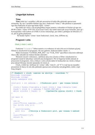 Avni Rexhepi                                                                    Ushtrime në C++




      Llogaritjet kohore

      Time
      Time është tip i variablës i aftë për prezentim të kohës dhe përkrahë operacionet
aritmetike. Ky tip i variablës kthehet nga ana e funksionit “time( )” dhe përdoret si parametër
nga disa funksione të tjera nga heder fajlli: <ctime>.
      Kjo është një vlerë e cila në përgjithësi tregon numrin e sekondave të kaluar që nga ora:
00:00 e datës 1 Janar 1970 UTC (Universal Time). Kjo është marrë për arsye historike, pasi që i
korrespondon vulës kohore të UNIX-it (Unix timestamp), por është e përhapur në libraritë e C-
së, për të gjitha platformat.
         Në header fajllin <ctime> kemi funksionet: clock, time, difftime etj.

      Programi i orës

     Clock_t clock ( void );

       Funksioni “clock()” kthen numrin e te rrahurave të orës (tik-ave) të kaluara që prej
fillimit te ekzekutimit të programit. Në rast gabimit, funksioni kthen vlerën -1.
       Makro konstanta “CLOCKS_PER_SEC” ose “CLK_TCK” specifikon relacionin ndërmjet
tikave dhe sekondit (të rrahura brenda sekondit).
       Momenti inicial i references, i përdorur prej ores (clock) si fillim i ekzekutimit te
programit mund të ndryshoje varësisht prej kompjuterit. Për të llogaritur kohën aktuale të
procesimit të programit, vlera e kthyer e orës (clock) duhet të krahasohet me vlerën e kthyer
prej ndonjë thirrjeje iniciale (parprake) të clock-ut.
       Clock_t është tip i definuar në <ctime> (dhe <time.h>, në “C”) si një tip me mundësi
prezentimi të tikave të orës dhe përkrahë operacionet aritmetike (në përgjithësi, është e tipit
long integer).

/* Shembull i clock: numrimi ne zbritje - countdown */
#include <iostream>
#include <ctime>
using namespace std;

void prit ( int sekonda ) //funksioni prit - per vonese kohore
{
  clock_t fundi; //variabla e tipit clock_t (nga libraria time)
  fundi = clock () + sekonda * CLOCKS_PER_SEC ;
  while (clock() < fundi) {}     //perserite gjersa clock() < fundi
}

int main ()
{
  int n;
  cout<<"Filloi numrimi...n";
  for (n=10; n>0; n--)
  {
    cout<<n<<endl;
    prit (1);   //thirrja e funksionit prit, per vonese 1-sekond
  }
  cout<<"FILLO!!!n";
  return 0;
}




                                                                                            110
 