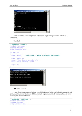 Avni Rexhepi                                                                        Ushtrime në C++




     Funksioni time( ) mund të përdoret edhe vetëm sa për të treguar kohën aktuale të
kompjuterit.

      Shembull:

/* Shembull - time */
#include <iostream>
#include <ctime>
using namespace std;

int main ()
{
  time_t koha;          //tipi time_t, është i definuar ne <ctime>

    time ( &koha );
    cout<< "Koha lokale aktuale:nn";
    cout<< ctime (&koha) <<"n";

    return 0;
}




      Diferenca e kohës:

       Për të llogaritur diferencën kohore, gjegjësisht kohën e kaluar prej një ngjarjeje deri te një
tjetër, mund të përdoret funksioni difftime( ), i cili si parametra i ka dy momente kohore, për të
cilat llogaritë distancën kohore:

/* Shembull - difftime          */
#include <iostream>
#include <ctime>
using namespace std;



                                                                                                 111
 