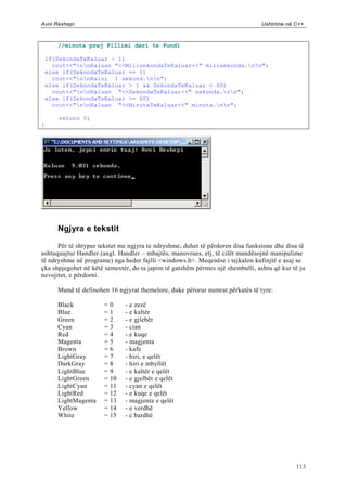 Avni Rexhepi                                                                    Ushtrime në C++



       //minuta prej Fillimi deri te Fundi

    if(SekondaTeKaluar < 1)
      cout<<"nnKaluan "<<MilisekondaTeKaluar<<" milisekonda.nn";
    else if(SekondaTeKaluar == 1)
      cout<<"nnKaloi 1 sekond.nn";
    else if(SekondaTeKaluar > 1 && SekondaTeKaluar < 60)
      cout<<"nnKaluan "<<SekondaTeKaluar<<" sekonda.nn";
    else if(SekondaTeKaluar >= 60)
      cout<<"nnKaluan "<<MinutaTeKaluar<<" minuta.nn";

       return 0;
}




       Ngjyra e tekstit

      Për të shtypur tekstet me ngjyra te ndryshme, duhet të përdoren disa funksione dhe disa të
ashtuquajtur Handler (angl. Handler – mbajtës, manovrues, etj, të cilët mundësojnë manipulime
të ndryshme në programe) nga heder fajlli <windows.h>. Meqenëse i tejkalon kufinjtë e asaj se
çka shpjegohet në këtë semestër, do ta japim të gatshëm përmes një shembulli, ashtu që kur të ju
nevojitet, e përdorni.

       Mund të definohen 16 ngjyrat themelore, duke përorur numrat përkatës të tyre:

       Black           =   0    - e zezë
       Blue            =   1    - e kaltër
       Green           =   2    - e gjlebër
       Cyan            =   3    - cian
       Red             =   4    - e kuqe
       Magenta         =   5    - magjenta
       Brown           =   6    - kafe
       LightGray       =   7    - hiri, e qelët
       DarkGray        =   8    - hiri e mbyllët
       LightBlue       =   9    - e kaltër e qelët
       LightGreen      =   10   - e gjelbër e qelët
       LightCyan       =   11   - cyan e qelët
       LightRed        =   12   - e kuqe e qelët
       LightMagenta    =   13   - magjenta e qelët
       Yellow          =   14   - e verdhë
       White           =   15   - e bardhë




                                                                                            113
 