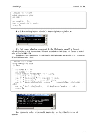 Avni Rexhepi                                                                        Ushtrime në C++



#include <iostream>
using namespace std;
int main()
{
int numriIm = 25;
cout << &numriIm << endl;
return 0;
}

      Kur të ekzekutohet programi, në dalje(ekran) do të paraqitet një vlerë, si:




      Kjo vlerë paraqet adresën e memories në të cilën është ruajtur vlera 25 në formatin
heksadecimal (Kjo vlerë ndryshon varësisht prej kompjuterit të përdorur, por formati si adres ë
është gjithmonë i këtillë).
      Operatorin e adresës mund ta përdorim edhe për tipet tjera të variablave. P.sh., provoni të
ekzekutoni programin vijues:

#include <iostream>
using namespace std;
int main()
{
   int numriIm = 37;
   int numri2 = 42;
   double numriMePresjeDhjetore = 1.234;
   bool sakteOsePasakte = true;
   cout << " &numriIm: " << &numriIm << endl;
   cout << " &numri2: " << &numri2<< endl;
   cout << " &numriMePresjeDhjetore: " << &numriMePresjeDhjetore <<
endl;
   cout << " &sakteOsePasakte: " << &sakteOsePasakte << endl;
   return 0;
}




    Pra, siç mund të shihet, secila variabël ka adresën e vet dhe zë hapësirën e vet në
memorie.




                                                                                                118
 