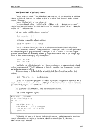 Avni Rexhepi                                                                       Ushtrime në C++



      Ruajtja e adresës në pointer (tregues)

      Tani që u pa se si mund t‟i referohemi adresës së memories, le të shohim se si mund ta
ruajmë këtë adresë të memories. Për këtë qëllim, na hyjnë në punë pointerët (angl. Pointer –
tregues, shenjues).
      Pointeri është variabël që ruan një adresë.
      Pra, pointeri është një tip i variablës në C++. Njësoj siç C++ i ka tipet integer për t‟i
ruajtur numrat e plotë, double për numrat real, bool për variablat buleane etj., C++ e ka tipin
pointer për t‟i ruajtur adresat.

      Më herët patëm variablën integer “numriIm”

       int numriIm = 25;

      e gjithashtu e paraqitëm adresën e tij me:

       cout << &numriIM << endl;

      Tani, le të shohim si ta ruajmë adresën e variablës numriIm në një variabël pointer.
      Kur të deklarohet variabla e tipit pointer duhet t‟ia tregojmë tipin e variablës që ruhet në
atë adresë ku tregon ai, gjegjësisht duhet të tregojmë se për në cilin tip të variablës tregon
pointeri. Të shohim si deklarohet një pointer që tregon në variablën tonë, të tipit integer. Kjo
mund të bëhet në ndonjërën prej mënyrave vijuese:

       int* PointeriIm;
       int *PointeriIm;

      Pra, fillohet me deklarimin e tipit “int” dhe pastaj si simbol që tregon se është fjala për
pointer, pason simboli “*” (ylli) i cili mund të shënohet menjëherë pas tipit ose para emrit të
variablës (kah ana e variables).
      Gjithashtu, mund ta deklarojmë dhe ta inicializojmë drejtpërdrejtë variablën e tipit
pointer:

       int     *PointeriIm = &myInteger;

      Kështu, kur ekzekutohet programi, ai e ndanë hapësirën e nevojshme të memorjen për ta
ruajtur adresën e memories. Ai e ruan në këtë hapësirë adresën e variablës numriIm, e cila si u
pa më herët në program, ishte: 0012FF7C

      Me fjalë tjera, vlera: 0012FF7C ruhet në variablën PointeriIm.

      Le të shohim programin vijues:

#include <iostream>
using namespace std;
int main()
{
     int numriIm = 25;
     int* PointeriIm = & numriIm;
     cout << PointeriIm << endl;
     return 0;
}

      Kësaj radhe, në vend se të shtypim drejtpërdrejt adresën e variablës numrIm, ne e kemi
ruajtur atë në pointerin PointeriIm dhe pastaj e kemi shtypur vlerën e tij. Me rastin e
ekzekutimit fitohet rezultati:


                                                                                                  119
 