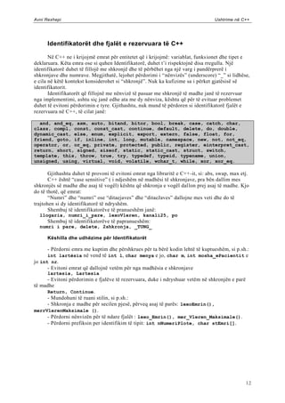 Avni Rexhepi                                                                        Ushtrime në C++




      Identifikatorët dhe fjalët e rezervuara të C++

       Në C++ ne i krijojmë emrat për entitetet që i krijojmë: variablat, funks ionet dhe tipet e
deklaruara. Këta emra ose si quhen Identifikatorë, duhet t‟i rispektojnë disa rregulla. Një
identifikatorë duhet të fillojë me shkronjë dhe të përbëhet nga një varg i pandërprerë i
shkronjave dhe numrave. Megjithatë, lejohet përdorimi i “nënvizës” (underscore) “_” si lidhëse,
e cila në këtë kontekst konsiderohet si “shkronjë”. Nuk ka kufizime sa i përket gjatësisë së
identifikatorit.
       Identifikatorët që fillojnë me nënvizë të pasuar me shkronjë të madhe janë të rezervuar
nga implementimi, ashtu siç janë edhe ata me dy nënviza, kështu që për të evituar problemet
duhet të evitoni përdorimin e tyre. Gjithashtu, nuk mund të përdoren si identifikatorë fjalët e
rezervuara në C++, të cilat janë:

  and, and_eq, asm, auto, bitand, bitor, bool, break, case, catch, char,
class, compl, const, const_cast, continue, default, delete, do, double,
dynamic_cast, else, enum, explicit, export, extern, false, float, for,
friend, goto, if, inline, int, long, mutable, namespace, new, not, not_eq,
operator, or, or_eq, private, protected, public, register, einterpret_cast,
return, short, signed, sizeof, static, static_cast, struct, switch,
template, this, throw, true, try, typedef, typeid, typename, union,
unsigned, using, virtual, void, volatile, wchar_t, while, xor, xor_eq.

       Gjithashtu duhet të provoni të evitoni emrat nga libraritë e C++ -it, si: abs, swap, max etj.
       C++ është “case sensitive” ( i ndjeshëm në madhësi të shkronjave, pra bën dallim mes
shkronjës së madhe dhe asaj të vogël) kështu që shkronja e vogël dallon prej asaj të madhe. Kjo
do të thotë, që emrat:
       “Numri” dhe “numri” ose “ditaejaves” dhe “ditaeJaves” dallojne mes veti dhe do të
trajtohen si dy identifikatorë të ndryshëm.
       Shembuj të identifikatorëve të pranueshëm janë:
  llogaria, numri_i_pare, lexoVleren, kanali25, po
      Shembuj të identifikatorëve të papranueshëm:
  numri i pare, delete, 2shkronja, _TUNG_

      Këshilla dhe udhëzime për Identifikatorët

      - Përdorni emra me kuptim dhe përshkrues për ta bërë kodin lehtë të kuptueshëm, si p.sh.:
      int lartësia në vend të int l, char menya e jo, char m, int mosha_ePacientit e
jo int nr.
      - Evitoni emrat që dallojnë vetëm për nga madhësia e shkronjave
      lartesia, Lartesia
     - Evitoni përdorimin e fjalëve të rezervuara, duke i ndryshuar vetëm në shkronjën e parë
të madhe
     Return, Continue.
     - Mundohuni të ruani stilin, si p.sh.:
     - Shkronja e madhe për secilen pjesë, përveq asaj të parës: lexoEmrin(),
merrVlerenMaksimale ().
     - Përdorni nënvizën për të ndare fjalët : lexo_Emrin(), mer_Vleren_Maksimale().
     - Përdorni prefiksin per identifikim të tipit: int nNumeriPlote, char stEmri[].




                                                                                                  12
 