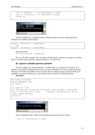 Avni Rexhepi                                                                        Ushtrime në C++



      cout << "Adresa:   " << &numriReal << endl;
      cout << "Pointeri: " << Pointeri2 << endl;
      return 0;
}




      Vëreni se deklarimi i variablës pointer reflekton faktin se ajo tani tregon (pointon,
shenjon) në variablën e tipit double.

double *Pointeri2 = &numriReal;
    ose
double* Pointeri2 = &numriReal;

      Më parë kishim:
      int *PointeriIm = &numriIm;

       Pra, si u tha edhe më parë, tipi i paraqitur në deklarimin e pointerit na tregon se në çfarë
tipi të variablës tregon (pointon, shenjon) pointeri: int, double etj.

      Si i qasemi varibalës përmes pointerit

      Tani që e dijmë si të marrim adresën e variablës dhe si ta ruajmë atë në pointer, le të
shohim se si mund të përdoret pointeri për të ju qasur variablës në të cilën ai tregon (pointon,
shenjon). Nuk është me rëndësi se kur ose përse do të na duhej kjo gjë, kryesorja është që të
kuptohet se si mund të bëhet kjo, e pastaj kurdo që të nevojitet, të mund të përdoret.
      Shembull:

#include <iostream>
using namespace std;
int main()
{
int numriIm = 25;
int *PointeriIm = &numriIm; //Pointeri ruan adresën e variablës
cout << *PointeriIm << endl;     //shtypet variabla/vlera në të
cilën tregon pointeri
return 0;
}




      Kodi i mësiprëm është i njohur prej shembujve paraprak, përveq rreshtit:

        cout << *PointeriIm << endl;




                                                                                                   121
 