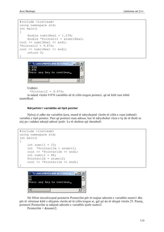 Avni Rexhepi                                                                         Ushtrime në C++



#include <iostream>
using namespace std;
int main()
{
    double numriReal = 1.234;
    double *Pointeri2 = &numriReal;
cout << numriReal << endl;
*Pointeri2 = 9.876;
cout << numriReal << endl;
    return 0;
}




     Urdhëri:
       *Pointeri2 = 9.876;
     ia ndanë vlerën 9.876 variablës në të cilën tregon pointeri, që në këtë rast është
numriReal.


      Ndryshimi i variablës së tipit pointer

       Njësoj si edhe me variablat tjera, mund të ndryshojmë vlerën të cilën e ruan (mbanë)
variabla e tipit pointer. Pasi që pointeri ruan adresa, kur të ndryshohet vlera e tij do të thotë se
atij po i ndahet ndonjë adresë tjetër. Le të shohim një shembull:


#include <iostream>
using namespace std;
int main()
{
    int numri1 = 25;
    int *PointeriIm = &numri1;
    cout << *PointeriIm << endl;
    int numri2 = 88;
    PointeriIm = &numri2;
    cout << *PointeriIm << endl;
}




       Në fillim inicializojmë pointerin PointeriIm për të ruajtur adresën e variablës numri1 dhe
për të vërtetuar këtë e shtypim vlerën në të cilën tregon ai, gjë që do të shtypë vlerën 25. Pastaj,
pointerit PointeriIm ia ndajmë adresën e variablës tjetër numri2.
       PointeriIm = &numri2;



                                                                                                   124
 