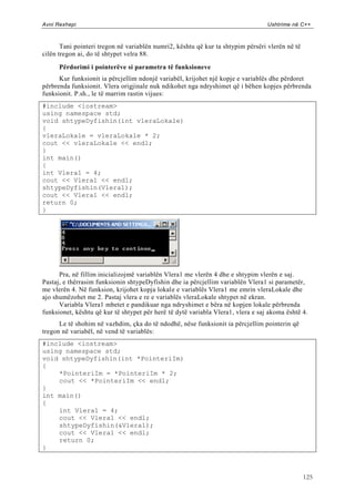 Avni Rexhepi                                                                      Ushtrime në C++



       Tani pointeri tregon në variablën numri2, kështu që kur ta shtypim përsëri vlerën në të
cilën tregon ai, do të shtypet velra 88.

      Përdorimi i pointerëve si parametra të funksioneve
      Kur funksionit ia përcjellim ndonjë variabël, krijohet një kopje e variablës dhe përdoret
përbrenda funksionit. Vlera origjinale nuk ndikohet nga ndryshimet që i bëhen kopjes përbrenda
funksionit. P.sh., le të marrim rastin vijues:
#include <iostream>
using namespace std;
void shtypeDyfishin(int vleraLokale)
{
vleraLokale = vleraLokale * 2;
cout << vleraLokale << endl;
}
int main()
{
int Vlera1 = 4;
cout << Vlera1 << endl;
shtypeDyfishin(Vlera1);
cout << Vlera1 << endl;
return 0;
}




      Pra, në fillim inicializojmë variablën Vlera1 me vlerën 4 dhe e shtypim vlerën e saj.
Pastaj, e thërrasim funksionin shtypeDyfishin dhe ia përcjellim variablën Vlera1 si parametër,
me vlerën 4. Në funksion, krijohet kopja lokale e variablës Vlera1 me emrin vleraLokale dhe
ajo shumëzohet me 2. Pastaj vlera e re e variablës vleraLokale shtypet në ekran.
      Variabla Vlera1 mbetet e pandikuar nga ndryshimet e bëra në kopjen lokale përbrenda
funksionet, kështu që kur të shtypet për herë të dytë variabla Vlera1, vlera e saj akoma është 4.
      Le të shohim në vazhdim, çka do të ndodhë, nëse funksionit ia përcjellim pointerin që
tregon në variabël, në vend të variablës:
#include <iostream>
using namespace std;
void shtypeDyfishin(int *PointeriIm)
{
    *PointeriIm = *PointeriIm * 2;
    cout << *PointeriIm << endl;
}
int main()
{
    int Vlera1 = 4;
    cout << Vlera1 << endl;
    shtypeDyfishin(&Vlera1);
    cout << Vlera1 << endl;
    return 0;
}



                                                                                                 125
 