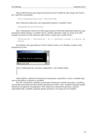 Avni Rexhepi                                                                       Ushtrime në C++



       Kësaj radhë funsioni prej treguesin (pointerin) në në variabël të tipit integer (në Vlera1)
që t‟i përcillet si parametër.

        void shtypeDyfishin(int *PointeriIm)

      Kur e thërrasim funksionin, atij ia përcjellim adresën e variablës Vlera1.

        shtypeDyfishin(&Vlera1);

      Kur e ndryshojmë vlerën në të cilën tregon pointeri PointeriIm përbrenda funksionit, pasi
që pointeri mbanë adresën e variablës Vlera1, çfarëdo ndryshimi i bërë në vlerën në të cilën
tregohet me pointer në fakt ndryshon edhe vlerën e ruajtur nga variabla Vlera1.

        *PointeriIm = *PointeriIm * 2; // dyfishon vlerën e ruajtur në
        Vlera1

      Kur kthehet vlera nga funksioni, Vlera1 mbanë vlerën e re 8. Prandaj, rezultati i këtij
programi do të jetë:




      Nëse e krahasojmë me versionin e mëparshëm, i cili në dalje kishte:
      4
      8
      4

       shihet dallimi i ndikimit të funksionit në parametrat e përcjellur si vlerë e variablës ndaj
rastit të përcjelljes së adresës së variablës.
       Pra, kur e përcjellim variablën si parametër të funksionit, krijohet një kopje e variablës e
cila përdoret prej funksionit dhe çfarëdo ndryshimesh të bëra e lëne variablën origjinale (jashtë
funksionit) të paprekur (të pandikuar). Nëse funksionit ia përcjellim pointerin, mund ta
ndryshojmë edhe variablën origjinale përmes pointerit (i cili tregon në atë variabël).




                                                                                                 126
 