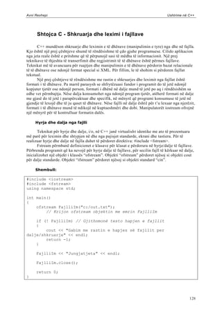 Avni Rexhepi                                                                         Ushtrime në C++




      Shtojca C - Shkruarja dhe leximi i fajllave

       C++ mundëson shkruarje dhe leximin e të dhënave (manipulimin e tyre) nga dhe në fajlla.
Kjo është një prej çështjeve shumë të rëndësishme të çdo gjuhe programuese. Cilido aplikacion
nga jeta reale është e pritshme që të përpunojë sasi të mëdha të informacionit. Një prej
teknikave të thjeshta të transerfimit dhe regjistrimit të të dhënave është përmes fajllave.
Teknikat më të avancuara për ruajtjen dhe manipulimin e të dhënave përdorin bazat relacionale
të të dhënave ose ndonjë format special si XML. Për fillim, le të shohim si përdoren fajllat
tekstual.
       Një prej çështjeve të rëndësishme me rastin e shkruarjes dhe leximit nga fajllat është
formati i të dhënave. Pa marrë parasysh se shfrytëzuasi fundor i programit do të jetë ndonjë
kopjuter tjetër ose ndonjë person, formati i dhënë në dalje mund të jetë po aq i rëndësishëm sa
edhe vet përmbajtja. Nëse dalja konsumohet nga ndonjë program tjetër, atëherë formati në dalje
me gjasë do të jetë i parapërcaktuar dhe specifik, në mënyrë që programi konsumuse të jetë në
gjendje të lexojë dhe të ju qaset të dhënave. Nëse fajlli në dalje ësht ë për t‟u lexuar nga njerëzit,
formati i të dhënave mund të ndikojë në kuptueshmëri dhe dobi. Manipulatorët iostream ofrojnë
një mënyrë për të kontrulluar formatin dalës.

     Hyrja dhe dalja nga fajlli

       Teknikat për hyrje dhe dalje, i/o, në C++ janë virtualisht identike me ato të prezentuara
më parë për leximin dhe shtypjen në dhe nga pajisjet standarde, ekrani dhe tastiera. Për të
realizuar hyrje dhe dalje në fajlla duhet të përdoret direktiva: #include <fstream>.
       Fstream përmbanë definicionet e klasave për klasat e përdorura në hyrje/dalje të fajllave.
Përbrenda programit që ka nevojë për hyrje dalje të fajllave, për secilin fajll të kërkuar në dalje,
inicializohet një objekt i klassës “ofstream”. Objekti “ofstream” përdoret njësoj si objekti cout
për dalje standarde. Objekti “ifstream” përdoret njësoj si objekti standard “cin”.

     Shembull:

#include <iostream>
#include <fstream>
using namespace std;

int main()
{
    ofstream FajlliIm("c:/out.txt");
        // Krijon ofstream objektin me emrin FajlliIm

    if (! FajlliIm) // Gjithnmonë testo hapjen e fajllit
    {
        cout << "Gabim me rastin e hapjes së fajllit per
dalje/shkruarje" << endl;
        return -1;
    }

     FajlliIm << "Jungjatjeta" << endl;

     FajlliIm.close();

     return 0;
}




                                                                                                  128
 