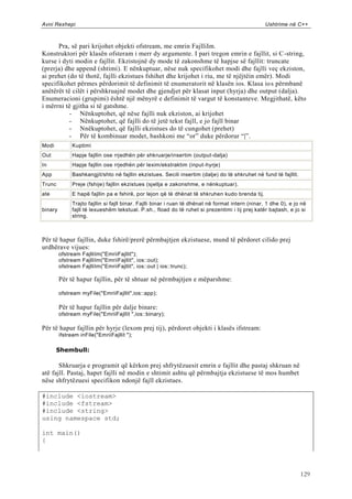 Avni Rexhepi                                                                                        Ushtrime në C++



      Pra, së pari krijohet objekti ofstream, me emrin FajlliIm.
Konstruktori për klasën ofsteram i merr dy argumente. I pari tregon emrin e fajllit, si C -string,
kurse i dyti modin e fajllit. Ekzistojnë dy mode të zakonshme të hapjse së fajllit: truncate
(prerja) dhe append (shtimi). E nënkuptuar, nëse nuk specifikohet modi dhe fajlli veç ekziston,
ai prehet (do të thotë, fajlli ekzistues fshihet dhe krijohet i riu, me të njëjtëin emër). Modi
specifikohet përmes përdorimit të definimit të enumeratorit në klasën ios. Klasa io s përmbanë
anëtërët të cilët i përshkruajnë modet dhe gjendjet për klasat input (hyrja) dhe output (dalja).
Enumeracioni (grupimi) është një mënyrë e definimit të vargut të konstanteve. Megjithatë, këto
i mërrni të gjitha si të gatshme.
           - Nënkuptohet, që nëse fajlli nuk ekziston, ai krijohet
           - Nënkuptohet, që fajlli do të jetë tekst fajll, e jo fajll binar
           - Nnëkuptohet, që fajlli ekzistues do të cungohet (prehet)
           - Për të kombinuar modet, bashkoni me “or” duke përdorur “|”.
Modi           Kuptimi
Out            Hapje fajllin ose rrjedhën për shkruarje/insertim (output-dalja)
In             Hapje fajllin ose rrjedhën për lexim/ekstraktim (input-hyrje)
App            Bashkangjit/shto në fajllin ekzistues. Secili insertim (dalje) do të shkruhet në fund të fajllit.
Trunc          Preje (fshije) fajllin ekzistues (sjellja e zakonshme, e nënkuptuar).
ate            E hapë fajllin pa e fshirë, por lejon që të dhënat të shkruhen kudo brenda tij.
               Trajto fajllin si fajll binar. Fajlli binar i ruan të dhënat në format intern (ninar, 1 dhe 0), e jo në
binary         fajll të lexueshëm tekstual. P.sh., fload do të ruhet si prezentimi i tij prej katër bajtash, e jo si
               string.



Për të hapur fajllin, duke fshirë/prerë përmbajtjen ekzistuese, mund të përdoret cilido prej
urdhërave vijues:
         ofstream FajlliIm("EmriiFajllit");
         ofstream FajlliIm("EmriiFajllit", ios::out);
         ofstream FajlliIm("EmriiFajllit", ios::out | ios::trunc);

         Për të hapur fajllin, për të shtuar në përmbajtjen e mëparshme:

         ofstream myFile("EmriiFajllit",ios::app);

         Për të hapur fajllin për dalje binare:
         ofstream myFile("EmriiFajllit ",ios::binary);

Për të hapur fajllin për hyrje (lexom prej tij), përdoret objekti i klasës ifstream:
         ifstream inFile("EmriiFajllit ");

       Shembull:

       Shkruarja e programit që kërkon prej shfrytëzuesit emrin e fajllit dhe pastaj shkruan në
atë fajll. Pastaj, hapet fajlli në modin e shtimit ashtu që përmbajtja ekzistuese të mos humbet
nëse shfrytëzuesi specifikon ndonjë fajll ekzistues.

#include <iostream>
#include <fstream>
#include <string>
using namespace std;

int main()
{




                                                                                                                   129
 