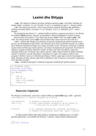 Avni Rexhepi                                                                      Ushtrime në C++




                             Leximi dhe Shtypja
    - cout - Për shtypje të teksteve në ekran, përdoret operatori cout, i cili është i definuar në
header fajllin <iostream> (“c out” (lexohet “si aut”), si simbolikë që nga C++ shty pet jashtë).
    - cin - Për marrjen (leximin) e vlerave prej tastierës, përdoret operatori cin, gjithashtu i
definuar në header fajllin <iostream> (“c in” (lexohet “si in”), si simbolikë, që C++ merre
brenda).
    Për manipulim me tekstin, C++ përdorë buffer-in (baferin, regjistrin për tekst), i cili zbrazet
me urdhërin flush (pastrim, zbrazje), që menjëherë e dërgon përmbajtjen e baferit në dalje.
    Kursori kalon në rreshtin e ri me njërën nga format: cout<<”n”; ose cout<<endl; . Me
“n”, nuk zbrazet baferi, kurse endl e zbrazë baferin dhe e kalon kursorin në rresht të ri.
    - cerr – shërben për shtypje të pa-baferuar në pajisjen standarde për gabime (standar error
device), që nënkuptohet të jetë ekrani. I pa-baferuar, do të thotë se çfarëdo mesazhi ose e dhëne
do të shkruhet menjëherë në dalje, pa u ruajtur në buffer së pari. Me hyrjen e baferuar, të dhënat
së pari ruhen në bafer nga sistemi operativ, në mënyrë transparente për programin. Kur baferi të
mbushet, të gjitha të dhënat shkruhen “jashtë” në dalje. Kjo është më efikase, sepse çdo
shkruarje kërkon një “overhead” nga sistemi operativ. Duke shkruar bafere të mëdha, kërkohet
më pak “overhead” sesa për shkruarjen e mesazheve të vogla. Ana negative është se nëse
programi “dështon” para se të shkruhet përmbajtja e baferit, asgjë nga ai nuk do të paraqitet në
dalje. Paraqitja në dalje, përmes cerr është e pabaferuar, për të siguruar se mesazhet e gabimeve
do të shkruhen në dalje.
    - clog – mundëson paraqitjen e baferuar në pajisjen standarde për gabime (ekran).

// Programi lexo1
#include <iostream>
using namespace std;
int main()
{
    int a;
    cin >> a;
    cout << a <<endl;
    return 0;
}


      Rezervimi i hapësirës

Për shtypje te formatizuar, rezervimi i vendeve bëhet me cout.width (ang. width – gjerësia)
cout.width(k); // rezervon shtypjen në k-kolona

cout.width(8);         // shtypja e rezultatit ne 8 kolona
cout << a;             // p.sh., nese shtypet variabla a, qe ka vleren 15
                             // rezultati do te duket si ne vijim

       15              // ku   paraqet zbrazëtiren, rreshtimi (plotesimi i
                       // vendeve te rezervuara) behet nga skaji i djathte

      E njëjta mund të bëhet edhe duke përdorur manipulatorin setw(x) (angl. set width –
përcakto gjerësinë), i cili ndodhet në librarinë <iomanip> (Input -Output manipulation).

....
#include <iomanip>



                                                                                                 13
 