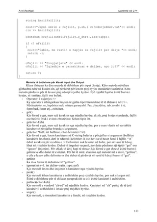 Avni Rexhepi                                                                       Ushtrime në C++



     string EmriiFajllit;

     cout<<"Jepni emrin e fajllit, p.sh.: c:/ndonjeEmer.txt"<< endl;
     cin >> EmriiFajllit;

     ofstream oFajlli(EmriiFajllit.c_str(),ios::app);

     if (! oFajlli)
     {
      cout<<"Gabim, me rastin e hapjes se fajllit per dalje "<< endl;
      return -1;
     }

     oFajlli << "Jungjatjeta" << endl;
     oFajlli << "Zgjedhje e parashikuar e daljes, apo jo??" << endl;

     return 0;
}

      Metoda të dobishme për klasat Input dhe Output
      Klasa ifstream ka disa metoda të dobishem për input (hyrje). Këto metoda ndodhen
gjithashtu edhe në klasën cin, që përdoret për lexom prej hyrjes standarde (tastierës). Këto
metoda përdoren për të lexuar prej ndonjë rrjedhe hyrëse. Një rrjedhë hyrëse është burim i
hyrjes, si: tastiera, fajlli ose baferi.
   - Operatori i nxjerrjes >>
       Ky operator i mbingarkuar trajton të gjitha tipet brendshme të të dhënave në C++.
       Nënkuptohet se, hapësirat nuk mirren parasyshë. Pra, zbrazëtira, tab, rreshti i ri,
       formfeed, Enter etj., evitohen.
   - get()
       Kjo formë e get, merr një karakter nga rrjedha hyrëse, d.t.th, prej hyrjes standarde, fajllit
       ose baferit. Nuk i eviton zbrazëtirat. Kthen tipin int.
   - get(char &ch)
       Kjo formë e get, merr një karakter nga rrjedha hyrëse, por e ruan vlerën në variablën
       karakter të përcjellur brenda si argument.
   - get(char *buff, int buffsize, char delimiter='n')
       Kjo formë e get, lexon karakteret në C-string baferin e përcjellur si argument (buffsize
       karaktere lexohen), deri te ndaresi (delimiter-i) ose deri sa të haset fundi i fajllit. “n”
       është karakteri për rreshtin e ri. Delimiteri nuk lexohet në bafer, por në vend të kësaj,
       lihet në rrjedhën hyrëse. Duhet të largohet veçantë, por duke përdorur një tjetër “get” ose
       “ignore” (injorim). Për shkak të këtij hapi të shtuar, kjo formë e get shpesh është burim i
       gabimeve dhe duhet të evitohet. Për fat të mirë, ekziston një metodë më e mire, “getline”,
       e cila e lexon edhe delimiterin dhe duhet të përdoret në vend të kësaj forme të “get”.
   - getline
       Ka disa forma të dobishme të “getline”.
   - ignore(int n=1, int delim=traits_type::eof)
       Kjo metodë lexon dhe inojoron n karaktere nga rrjedha hyrëse.
   - peek()
       Kjo metodë kthen karakterin e ardhëshëm prej rrjedhës hyrëse, por nuk e largon atë.
       Është e dobishme për të shikuar paraprakisht se cili është karakteri i ardhëshëm.
   - putback(char &ch)
       Kjo metodë e vendosë “ch-në” në rrjedhën hyrëse. Karakteri në “ch” pastaj do të jetë
       karakteri i ardhëshëm i lexuar prej rrejdhës hyrëse.
   - unget()
       Kjo metodë, e rivendosë karakterin e fundit, në rrjedhën hyrëse.




                                                                                                 130
 