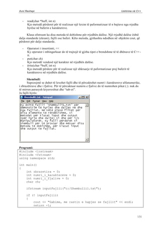 Avni Rexhepi                                                                      Ushtrime në C++



  -   read(char *buff, int n)
      Kjo metodë përdoret për të realizuar një lexim të paformatizuar të n bajtave nga rrjedha
      hyrëse në baferin e karaktereve.

       Klasa ofstream ka disa metoda të dobishme për rrjedhën dalëse. Një rrjedhë dalëse është
dalja standarde (ekrani), fajlli ose baferi. Këto metoda, gjithashtu ndodhen në objektin cout, që
përdoret për dalje standarde.

  -   Operatori i insertimti, <<
      Ky operator i mbingarkuar do të trajtojë të gjitha tipet e brendshme të të dhënave të C++ -
      it.
  -   put(char ch)
      Kjo metodë vendosë një karakter në rrjedhën dalëse.
  -   ërite(char *buff, int n)
      Kjo metodë përdore për të realizoar një shkruarje të paformatizuar prej baferit të
      karaktereve në rrjedhën dalëse.

       Shembull:
       Supozojmë se duhet të lexohet fajlli dhe të përcaktohet numri i karaktereve alfanumerike,
i zbrazëtirave dhe i fjalive. Për të përcaktuar numrin e fjalive do të numrohen pikat (.). nuk do
të mirren parasysh kryerreshtat dhe “tab-et”.
Ja fajlli hyrës:




Programi:
#include <iostream>
#include <fstream>
using namespace std;

int main()
{
    int zbrazetira = 0;
    int numri_i_karaktereve = 0;
    int numri_i_fjalive = 0;
    char ch;

      ifstream inputFajlli("c:/Shembulli1.txt");

      if (! inputFajlli)
      {
          cout << "Gabime, me rastin e hapjes se fajllit" << endl;
          return -1;


                                                                                               131
 