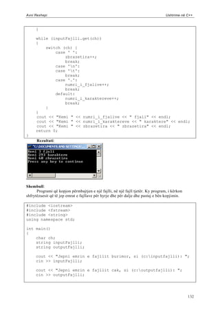 Avni Rexhepi                                                                      Ushtrime në C++



     }

     while (inputFajlli.get(ch))
     {
         switch (ch) {
             case ' ':
                 zbrazetira++;
                 break;
             case 'n':
             case 't':
                 break;
             case '.':
                 numri_i_fjalive++;
                 break;
             default:
                 numri_i_karaktereve++;
                 break;
         }
     }
     cout << "Kemi " << numri_i_fjalive << " fjali" << endl;
     cout << "Kemi " << numri_i_karaktereve << " karaktere" << endl;
     cout << "Kemi " << zbrazetira << " zbrazetira" << endl;
     return 0;
}
      Rezultati:




Shembull:
      Programi që kopjon përmbajtjen e një fajlli, në një fajll tjetër. Ky program, i kërkon
shfrytëzuesit që të jep emrat e fajllave për hyrje dhe për dalje dhe pastaj e bën kopjimin.

#include <iostream>
#include <fstream>
#include <string>
using namespace std;

int main()
{
    char ch;
    string inputFajlli;
    string outputFajlli;

     cout << "Jepni emrin e fajllit burimor, si (c:inputfajlli): ";
     cin >> inputFajlli;

     cout << "Jepni emrin e fajllit cak, si (c:outputfajlli): ";
     cin >> outputFajlli;




                                                                                               132
 