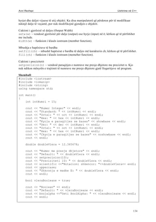 Avni Rexhepi                                                                      Ushtrime në C++



hyrjet dhe daljet vijuese të atij objekti. Ka disa manipulatorë që përdoren për të modifikuar
ndonjë dalje të veçantë, por nuk modifikojnë gjendjen e objektit.

Caktimi i gjerësisë së daljes (Output Width)
setw(w) – vendosë gjerësinë për dalje (output) ose hyrje (input) në ë; kërkon që të përfshihet
me include.
ëidth(w) – funksion i klasës iostream (member function).

Mbushja e hapësirave të bardha
setfill(ch) – mbushë hapësirat e bardha të daljes më karakterin ch; kërkon që të përf shihet.
fill(ch) – funksion i klasës iostream (memeber function).

Caktimi i precizitetit
setprecision(n) – vendosë paraqitjen e numrave me presje dhjetore me precizitet n. Kjo
nuk ndikon mënyrën e trajtimit të numrave me presje dhjetore gjatë llogaritjeve në program.

Shembull:
#include <iostream>
#include <iomanip>
#include <string>
using namespace std;

int main()
{
    int intNumri = 15;

     cout      <<   "Numer Integer" << endl;
     cout      <<   "Standard: " << intNumri << endl;
     cout      <<   "Octal: " << oct << intNumri << endl;
     cout      <<   "Hex: " << hex << intNumri << endl;
     cout      <<   "Kycja e paraqitjes se bazes" << showbase << endl;
     cout      <<   "Dec: " << dec << intNumri << endl;
     cout      <<   "Octal: " << oct << intNumri << endl;
     cout      <<   "Hex: " << hex << intNumri << endl;
     cout      <<   "Ckycja e paraqitjes se bazes" << noshowbase << endl;
     cout      <<   endl;

     double doubleVlera = 12.345678;

     cout      <<   "Numer me presje dhjetore" << endl;
     cout      <<   "Default: " << doubleVlera << endl;
     cout      <<   setprecision(10);
     cout      <<   "Preciziteti 10: " << doubleVlera << endl;
     cout      <<   scientific <<"Notacioni shkencor: "<<doubleVlera<< endl;
     cout      <<   uppercase;
     cout      <<   "Shkronja e madhe E: " << doubleVlera << endl;
     cout      <<   endl;

     bool vleraBooleane = true;

     cout      <<   "Boolean" << endl;
     cout      <<   "Default: " << vleraBooleane << endl;
     cout      <<   boolalpha <<"Seti BoolAlpha: " << vleraBooleane << endl;
     cout      <<   endl;



                                                                                                134
 