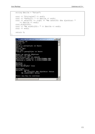 Avni Rexhepi                                              Ushtrime në C++



     string EmriIm = "Artan";

     cout << "Stringjet" << endl;
     cout << "Default: " << EmriIm << endl;
     cout << setw(35) << right << "Me setw(35) dhe djathtas: "
         << EmriIm << endl;
     cout.ëidth(20);
     cout << "Me width(20): " << EmriIm << endl;
     cout << endl;

     return 0;
}




                                                                      135
 