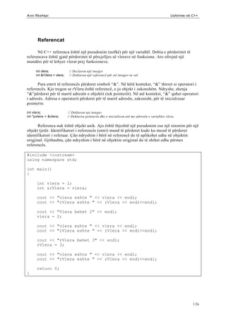 Avni Rexhepi                                                                                      Ushtrime në C++




       Referencat

      Në C++ referenca është një pseudonim (nofkë) për një variabël. Dobia e përdorimit të
referencave është gjatë përdorimit të përcjelljes së vlerave në funksione. Ato ofrojnë një
mundësi për të kthyer vlerat prej funksioneve.

     int vlera;              // Declaron një integer
     int &rVlera = vlera;    // Deklaron një referencë për në integer-in val

      Para emrit të referencës përdoret simboli “&”. Në këtë kontekst, “&” thirret si operatori i
referencës. Kjo tregon se rVlera ësthë referencë, e jo objekt i zakonshëm. Ndryshe, shenja
“&”përdoret për të marrë adresën e objektit (tek pointerët). Në atë kontekst, “&” quhet operatori
i adresës. Adresa e operatorit përdoret për të marrë adresën, zakonisht, për të inicializuar
pointerin:

int vlera;                  // Deklaron nje integer
int *pvlera = &vlera;       // Deklaron pointerin dhe e inicializon atë me adresën e variables vlera.

      Referenca nuk është objekt unik. Ajo është thjeshtë një pseudonim ose një sinonim për një
objekt tjetër. Identifikatori i referencës (emri) mund të përdoret kudo ku mu nd të përdoret
identifikatori i referuar. Çdo ndryshim i bërë në referencë do të aplikohet edhe në objektin
origjinal. Gjithashtu, çdo ndryshim i bërë në objektin origjinal do të shihet edhe përmes
referencës.

#include <iostream>
using namespace std;

int main()
{

      int vlera = 1;
      int &rVlera = vlera;

      cout << "vlera eshte " << vlera << endl;
      cout << "rVlera eshte " << rVlera << endl<<endl;

      cout << "Vlera behet 2" << endl;
      vlera = 2;

      cout << "vlera eshte " << vlera << endl;
      cout << "rVlera eshte " << rVlera << endl<<endl;

      cout << "rVlera behet 3" << endl;
      rVlera = 3;

      cout << "vlera eshte " << vlera << endl;
      cout << "rVlera eshte " << rVlera << endl<<endl;

      return 0;
}




                                                                                                              136
 