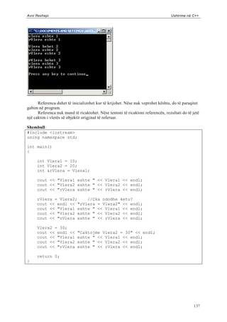 Avni Rexhepi                                                                      Ushtrime në C++




      Referenca duhet të inicializohet kur të krijohet. Nëse nuk veprohet kështu, do të paraqitet
gabim në program.
      Referenca nuk mund të ricaktohet. Nëse tentoni të ricaktoni referencën, rezultati do të jetë
një caktim i vlerës së objektit origjinal të referuar.

Shembull:
#include <iostream>
using namespace std;

int main()
{

     int Vlera1 = 10;
     int Vlera2 = 20;
     int &rVlera = Vlera1;

     cout << "Vlera1 eshte " << Vlera1 << endl;
     cout << "Vlera2 eshte " << Vlera2 << endl;
     cout << "rVlera eshte " << rVlera << endl;

     rVlera = Vlera2;    //Çka ndodhe ketu?
     cout << endl << "rVlera = Vlera2" << endl;
     cout << "Vlera1 eshte " << Vlera1 << endl;
     cout << "Vlera2 eshte " << Vlera2 << endl;
     cout << "rVlera eshte " << rVlera << endl;

     Vlera2 = 30;
     cout << endl <<        "Caktojme Vlera2 = 30" << endl;
     cout << "Vlera1        eshte " << Vlera1 << endl;
     cout << "Vlera2        eshte " << Vlera2 << endl;
     cout << "rVlera        eshte " << rVlera << endl;

     return 0;
}




                                                                                               137
 