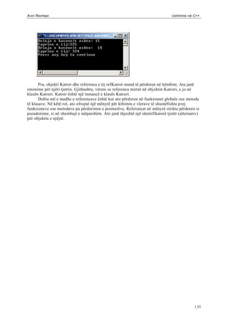 Avni Rexhepi                                                                    Ushtrime në C++




       Pra, objekti Katror dhe referenca e tij refKatror mund të përdoren në këmbim. Ata janë
sinonime për njëri tjetrin. Gjithashtu, vëreni se referenca mirret në obj ektin Katrori, e jo në
klasën Katrori. Katror është një instancë e klasës Katrori.
       Dobia më e madhe e referencave është kur ato përdoren në funksionet globale ose metoda
të klasave. Në këtë rol, ato ofrojnë një mënyrë për kthimin e vlerave të shumëfishta p rej
funksioneve ose metodave pa përdorimin e pointerëve. Referencat në mënyrë strikte përdoren si
pseudonime, si në shembujt e mëparshëm. Ato janë thjeshtë një identifikatorë tjetër (alternativ)
për objektin e njëjtë.




                                                                                             139
 