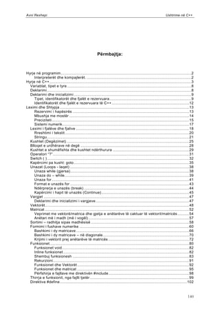 Avni Rexhepi                                                                                                       Ushtrime në C++




                                                           Përmbajtja:



Hyrje në programim ................................................................................................................. 2
     Interpreterët dhe kompajlerët. ........................................................................................... 2
Hyrje në C++ ........................................................................................................................... 3
  Variablat, tipet e tyre ............................................................................................................ 8
  Deklarimi ............................................................................................................................. 8
  Deklarimi dhe inicializimi ...................................................................................................... 9
     Tipet, identifikatorët dhe fjalët e rezervuara ....................................................................... 9
     Identifikatorët dhe fjalët e rezervuara të C++ ................................................................... 12
Leximi dhe Shtypja ................................................................................................................ 13
     Rezervimi i hapësirës ..................................................................................................... 13
     Mbushja me mostër ........................................................................................................ 14
     Preciziteti ....................................................................................................................... 15
     Sistemi numerik.............................................................................................................. 17
  Leximi i fjalëve dhe fjalive .................................................................................................. 18
     Rreshtimi i tekstit............................................................................................................ 20
     Stringu ........................................................................................................................... 21
  Kushtet (Degëzimet) .......................................................................................................... 25
  Blloqet e urdhërave në degë .............................................................................................. 28
  Kushtet e shumëfishta dhe kushtet ndërthurura .................................................................. 29
  Operatori “?” ...................................................................................................................... 31
  Switch ( ) ........................................................................................................................... 32
  Kapërcimi pa kusht: goto .................................................................................................... 35
  Unazat (Loops - laqet) ....................................................................................................... 38
     Unaza while (gjersa) ....................................................................................................... 38
     Unaza do – while ............................................................................................................ 39
     Unaza for ....................................................................................................................... 41
     Format e unazës for ....................................................................................................... 43
     Ndërprerja e unazës (break) ........................................................................................... 44
     Kapërcimi i hapit të unazës (Continue) ............................................................................ 45
  Vargjet .............................................................................................................................. 47
     Deklarimi dhe inicializimi i vargjeve ................................................................................. 47
  Vektorët ............................................................................................................................. 48
  Matricat ............................................................................................................................. 52
     Veprimet me vektorë/matrica dhe gjetja e anëtarëve të caktuar të vektorit/matricës .......... 54
     Anëtari më i madh (më i vogël) ....................................................................................... 57
  Sortimi – radhitja sipas madhësisë ..................................................................................... 58
  Formimi i fushave numerike ............................................................................................... 60
     Bashkimi i dy matricave .................................................................................................. 66
     Bashkimi i dy matricave – në diagonale........................................................................... 70
     Krijimi i vektorit prej anëtarëve të matricës ...................................................................... 72
  Funksionet ......................................................................................................................... 80
     Funksionet void .............................................................................................................. 82
     Inline funksionet ............................................................................................................. 82
     Shembuj funksionesh ..................................................................................................... 83
     Rekurzioni ...................................................................................................................... 91
     Funksionet dhe Vektorët ................................................................................................. 92
     Funksionet dhe matricat ................................................................................................. 95
     Përfshirja e fajllave me direktivën #include ...................................................................... 98
  Thirrja e funksionit, nga fajlli tjetër ...................................................................................... 99
  Direktiva #define .............................................................................................................. 102


                                                                                                                                      140
 