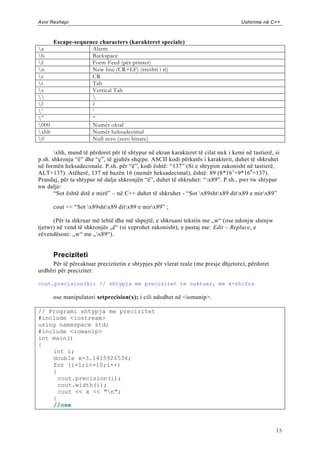 Avni Rexhepi                                                                        Ushtrime në C++



       Escape-sequence characters (karakteret speciale)
a                  Alarm
b                  Backspace
f                  Form Feed (për printer)
n                  New line (CR+LF) (rreshti i ri)
r                  CR
t                  Tab
v                  Vertical Tab
                  
?                  ?
‟                  „
”                  “
000                Numër oktal
xhh                Numër heksadecimal
0                  Null zero (zero binare)

       xhh, mund të përdoret për të shtypur në ekran karakteret të cilat nu k i kemi në tastierë, si
p.sh. shkronja “ë” dhe “ç”, të gjuhës shqipe. ASCII kodi përkatës i karakterit, duhet të shkruhet
në formën heksadecimale. P.sh. për “ë”, kodi është: “137” (Si e shtypim zakonisht në tastierë,
ALT+137). Atëherë, 137 në bazën 16 (numër heksadecimal), është: 89 (8*16 1 +9*16 0=137).
Prandaj, për ta shtypur në dalje shkronjën “ë”, duhet të shkruhet: “ x89”. P.sh., pwr tw shtypur
nw dalje:
       “Sot është ditë e mirë” – në C++ duhet të shkruhet - “Sot x89shtx89 ditx89 e mirx89”

       cout << “Sot x89shtx89 ditx89 e mirx89” ;

      (Për ta shkruar më lehtë dhe më shpejtë, e shkruani tekstin me „w“ (ose ndonjw shenjw
tjetwr) në vend të shkronjës „ë“ (si veprohet zakonisht), e pastaj me: Edit – Replace, e
zëvendësoni: „w“ me „x89“).


       Preciziteti
     Për të përcaktuar precizitetin e shtypjes për vlerat reale (me presje dhjetore), përdoret
urdhëri për precizitet:

cout.precision(k); // shtypja me precizitet te caktuar, me k-shifra

       ose manipulatori setprecision(x); i cili ndodhet në <iomanip>.

// Programi shtypja me precizitet
#include <iostream>
using namespace std;
#include <iomanip>
int main()
{
    int i;
    double x=3.1415926534;
    for (i=1;i<=10;i++)
    {
      cout.precision(i);
      cout.width(i);
      cout << x << "n";
    }
    //ose



                                                                                                   15
 
