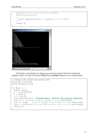 Avni Rexhepi                                                                      Ushtrime në C++



      cout<<"---------------------------n";
      for (i=1;i<=10;i++)
      {
        cout<< setprecision(i) << setw(i) << x << "n";
      }
      return 0;
}




      Përndryshe, në kombinim me shtypjen me precizitet mund të definohet formati për
shtypjen e bazës së vlerës në formatin fixed (fiks), scientific (shkencor) ose e papërcaktuar:

// shtypja me format dhe precizitet
#include <iostream>
using namespace std;

int main () {
  double a,b,c;
  a = 3.1415926534;
  b = 2006.0;
  c = 1.0e-10;
  cout.precision(5); preciziteti,                 shifrat pas presjes dhjetore
  cout << a << "tt" << b << "tt"                << c << endl<<endl;
  cout << fixed    << a << "tt" <<                b << "t" << c << endl<<endl;
  cout << scientific << a << "t" <<                b << 't' << c << endl<<endl;
  return 0;
}




                                                                                                 16
 