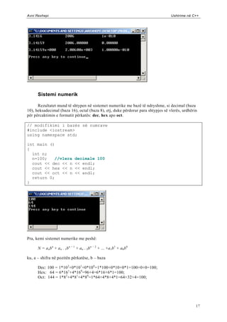 Avni Rexhepi                                                                      Ushtrime në C++




      Sistemi numerik

      Rezultatet mund të shtypen në sistemet numerike me bazë të ndryshme, si decimal (baza
10), heksadecimal (baza 16), octal (baza 8), etj, duke përdorur para shtypjes së vlerës, urdhërin
për përcaktimin e formatit përkatës: dec, hex apo oct.

// modifikimi i bazës së numrave
#include <iostream>
using namespace std;

int main ()
{
  int n;
  n=100;   //vlera              decimale 100
  cout << dec << n              << endl;
  cout << hex << n              << endl;
  cout << oct << n              << endl;
  return 0;
}




Pra, kemi sistemet numerike me peshë:

      N = a nb n + a n − 1b n − 1 + an − 2b n − 2 + ... +a1 b1 + a0 b0

ku, a – shifra në pozitën përkatëse, b – baza

      Dec: 100 = 1*10 2+0*10 1+0*10 0=1*100+0*10+0*1=100+0+0=100;
      Hex: 64 = 6*16 1+4*160=96+4=6*16+6*1=100;
      Oct: 144 = 1*8 2 +4*81+4*80 =1*64+4*8+4*1=64+32+4=100;




                                                                                                17
 