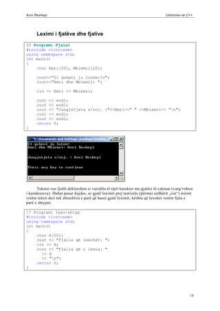 Avni Rexhepi                                                                       Ushtrime në C++




      Leximi i fjalëve dhe fjalive

// Programi Fjala1
#include <iostream>
using namespace std;
int main()
{
    char Emri[20], Mbiemri[20];

      cout<<"Si quheni ju lutem:n";
      cout<<"Emri dhe Mbiemri: ";

      cin >> Emri >> Mbiemri;

      cout << endl;
      cout << endl;
      cout << "Jungjatjeta z/znj. :"<<Emri<<" " <<Mbiemri<< "n";
      cout << endl;
      cout << endl;
      return 0;
}




      Tekstet ose fjalët deklarohen si variabla të tipit karakter me gjatësi të caktuar (varg/vektor
i karaktereve). Duhet pasur kujdes, se gjatë leximit prej tastierës (përmes urdhërit „cin“) mirret
vetëm teksti deri tek zbrazëtira e parë që haset gjatë leximit, kështu që lexohet vetëm fjala e
parë e shtypur.

// Programi lexo-shtyp
#include <iostream>
using namespace std;
int main()
{
    char A[20];
    cout << "Fjalia që lexohet: ";
    cin >> A;
    cout << "Fjalia që u lexua: "
      << A
      << "n";
    return 0;
}




                                                                                                  18
 