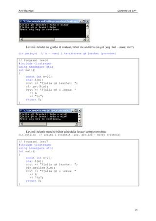 Avni Rexhepi                                                                     Ushtrime në C++




      Leximi i tekstit me gjatësi të caktuar, bëhet me urdhërin cin.get (ang. Get – marr, merr)

cin.get(a,n)      // n – numri i karaktereve që lexohen (pranohen)

// Programi lexo6
#include <iostream>
using namespace std;
int main()
{
    const int m=20;
    char A[m];
    cout << "Fjalia që lexohet: ";
    cin.get(A,m);
    cout << "Fjalia që u lexua: "
      << A
      << "n";
    return 0;
}




      Leximi i tekstit mund të bëhet edhe duke lexuar komplet rreshtin:
cin.getline     // leximi i rreshtit (ang. getline – merre rreshtin)

// Programi lexo7
#include <iostream>
using namespace std;
int main()
{
    const int m=20;
    char A[m];
    cout << "Fjalia që lexohet: ";
    cin.getline(A,m);
    cout << "Fjalia që u lexua: "
      << A
      << "n";
    return 0;
}




                                                                                                  19
 