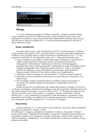 Avni Rexhepi                                                                      Ushtrime në C++




      Stringu

       C++ ka dy metoda për paraqitjen e të dhënave tekstuale - stringjeve (variabla string),
vargu i karaktereve në stil të C-së dhe klasa string. Vargu i karaktereve është nivel i ulët i
përfaqësimit të të dhënave string, mirëpo akoma haset nëpër kode të ndryshme. Klasa string, e
cila është pjesë e librarisë standarde të C++-it, ofron metoda për manipulim të lehtë me të
dhënat tekstuale (string).

     Vargu i karaktereve

       Siç tregon edhe vet emri, vargu i karaktereve në stil të C-së është paraqitje e të dhënave
string që përdoret në gjuhën C. Në C, kjo është teknika e vetme për ruajtjen dhe manipulimin e
të dhënave string. Stringjet ruhen si vargje të karaktereve të përfunduara me null - „0‟. Kjo
paraqitje ka disa dobësi, të cilat duhetë të evitohen në C++ duke përdorur klasën string.
       Vargu i karaktereve me madhësi të mjaftueshme duhet të definohet ose alokohet për të
       mbajtur së paku gjatësinë e stringut plus një, pasi që një bajt nevojitet për të
       ashtuquajturin “null terminator” (përfunduesin null (zero)). Është përgjegjësi e
       programerit që të jetë i sigurtë për gjatësinë e mjaftueshme të vargut. Kompajlimi nuk do
       të lajmëroj ndonjë gabim apo vërejtje nëse gjatësia është më e vogël se sa që duhet.
       Gabimet në madhësinë e vargut të karaktereve do të paraqiten gjatë ekzekutimit.
       Programi mund të bllokohet, të ketë sjellje të gabuar ose të paparashikuar.
       Ndojnëherë, është e nevojshme që “null terminatori” të shtohet në mënyrë eksplicite.
       Zakonisht nevojiten ose përdoren pointerët për të ju qasur dhe për të manipuluar me të
       dhënat string.
       Kur të kopjohen stringjet, programeri duhet të verifikojë vargun cak për gjatësi të
       nevojshme. Kur shtohen stringjet, përsëri gjatësia e stringut duhet të mirret në
       konsiderim.
       Mirëpo, ka disa arsye të rëndësishme, për studimin dhe mësimin e stringjeve të stilit të C-
së. Së pari, mirëmbajtja e ndonjë kodi të trashëguar, sepse disa programerë i përdorin akoma. Së
dyti, klasa string nuk ishte pjesë e versioneve fillestare të C++ -it. Programertë i përdorin të dy
mënyrat. Në secilin rast, nevojitet njohja e C-stringjeve. Arsyeja e fundit është se akoma
përdoren në C++ për të manipuluar me argumentet e linjës komanduese. Argumentet e linjës
komanduese janë të dhëna ose urdhëra të cilët i përcillen programit kur ai fillon ekzekuti min.
Këto argumente i përcillen programit të C++-it në stilin e C-stringjeve.

     Klasa String

      Libraria standarde e C++-it ofron klasën string. Përdorimi i kësaj klase duhet të përfshihet
në program me direktivën: #include <string>.
Për dallim prej C-stringjeve, përfaqësimi i brendshëm i të dhënave string është i “fshehur”
përmes klasës string. Të dhënat janë një bashkësi, e qasur dhe e manipuluar përmes përdorimit
të metodave të klasës string. Programeri nuk është i preokupuar si dhe ku ruhet stringu. Kjo
është një shembull i “enkapsulimit”. Le të shohim krijimin dhe inicializimin e objekteve string
përmes një shembull:




                                                                                                 21
 