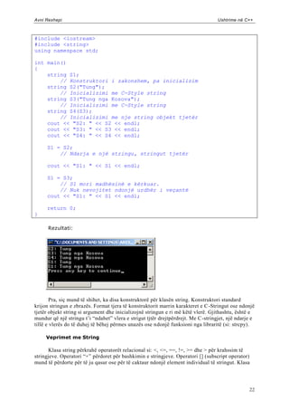 Avni Rexhepi                                                                        Ushtrime në C++



#include <iostream>
#include <string>
using namespace std;

int main()
{
    string S1;
        // Konstruktori i zakonshem, pa inicializim
    string S2("Tung");
        // Inicializimi me C-Style string
    string S3("Tung nga Kosova");
        // Inicializimi me C-Style string
    string S4(S3);
        // Inicializimi me nje string objekt tjetër
    cout << "S2: " << S2 << endl;
    cout << "S3: " << S3 << endl;
    cout << "S4: " << S4 << endl;

     S1 = S2;
         // Ndarja e një stringu, stringut tjetër

     cout << "S1: " << S1 << endl;

     S1 = S3;
         // S1 mori madhësinë e kërkuar.
         // Nuk nevojitet ndonjë urdhër i veçantë
     cout << "S1: " << S1 << endl;

     return 0;
}

      Rezultati:




        Pra, siç mund të shihet, ka disa konstruktorë për klasën string. Konstruktori standard
krijon stringun e zbrazës. Format tjera të konstruktorit marrin karakteret e C -Stringut ose ndonjë
tjetër objekt string si argument dhe inicializojnë stringun e ri më këtë vlerë. Gjithashtu, është e
mundur që një stringu t‟i “ndahet” vlera e strigut tjtër drejtpërdrejt. Me C -stringjet, një ndarje e
tillë e vlerës do të duhej të bëhej përmes unazës ose ndonjë funksioni nga libraritë (si: strcpy).

     Veprimet me String

      Klasa string përkrahë operatorët relacional si: <, <=, ==, !=, >= dhe > për krahssim të
stringjeve. Operatori “+” përdoret për bashkimin e stringjeve. Operatori [] (subscript operator)
mund të përdorte për të ju qasur ose për të caktaur ndonjë element individual të stringut. Klasa




                                                                                                  22
 