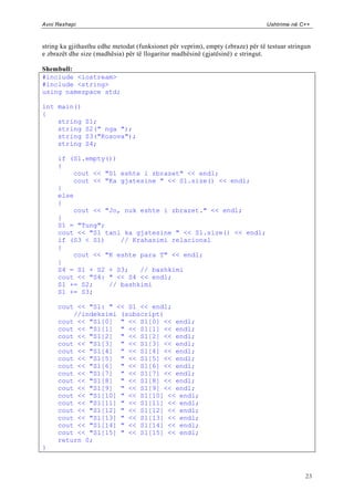 Avni Rexhepi                                                                     Ushtrime në C++



string ka gjithasthu edhe metodat (funksionet për veprim), empty (zbraze) për të testuar stringun
e zbrazët dhe size (madhësia) për të llogaritur madhësinë (gjatësinë) e stringut.

Shembull:
#include <iostream>
#include <string>
using namespace std;

int main()
{
    string     S1;
    string     S2(" nga ");
    string     S3("Kosova");
    string     S4;

     if (S1.empty())
     {
         cout << "S1 eshte i zbrazet" << endl;
         cout << "Ka gjatesine " << S1.size() << endl;
     }
     else
     {
         cout << "Jo, nuk eshte i zbrazet." << endl;
     }
     S1 = "Tung";
     cout << "S1 tani ka gjatesine " << S1.size() << endl;
     if (S3 < S1)    // Krahasimi relacional
     {
         cout << "K eshte para T" << endl;
     }
     S4 = S1 + S2 + S3;   // bashkimi
     cout << "S4: " << S4 << endl;
     S1 += S2;    // bashkimi
     S1 += S3;

     cout << "S1: " << S1 << endl;
         //indeksimi (subscript)
     cout << "S1[0] " << S1[0] << endl;
     cout << "S1[1] " << S1[1] << endl;
     cout << "S1[2] " << S1[2] << endl;
     cout << "S1[3] " << S1[3] << endl;
     cout << "S1[4] " << S1[4] << endl;
     cout << "S1[5] " << S1[5] << endl;
     cout << "S1[6] " << S1[6] << endl;
     cout << "S1[7] " << S1[7] << endl;
     cout << "S1[8] " << S1[8] << endl;
     cout << "S1[9] " << S1[9] << endl;
     cout << "S1[10] " << S1[10] << endl;
     cout << "S1[11] " << S1[11] << endl;
     cout << "S1[12] " << S1[12] << endl;
     cout << "S1[13] " << S1[13] << endl;
     cout << "S1[14] " << S1[14] << endl;
     cout << "S1[15] " << S1[15] << endl;
     return 0;
}



                                                                                               23
 