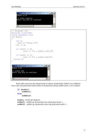 Avni Rexhepi                                                                    Ushtrime në C++




// Programi if2
#include <iostream>
using namespace std;
int main()
{
    int x;
     cout << "Vlera x=";
    cin >> x;

      if ((x%2) == 0)
             cout << "n x eshte ciftn";

      if ((x%2) == 1)
             cout << "n x eshte tekn";
    return 0;
}




      Kemi edhe rastin kur për ndonjë kusht të caktuar ekzekutohet urdhëri (ose urdhërat),
kurse nëse nuk plotësohet kushti duhet të ekzekutohet ndonjë urdhër tjetër, si në vazhdim:

       If (kushti)
           urdhëri1;
       else
            urdhëri2;

       kushti - kushti për degëzim.
       urdhëri1 - urdhëri që ekzekutohet nëse plotësohet kushti k.
       urdhëri2 – urdhëri që ekzekutohet nëse nuk plotësohet kushti k.




                                                                                             27
 