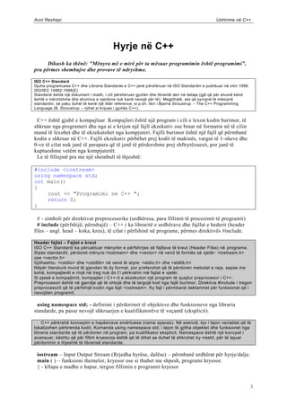Avni Rexhepi                                                                                   Ushtrime në C++




                                         Hyrje në C++
      Dikush ka thënë: "Mënyra më e mirë për ta mësuar programimin është programimi”,
pra përmes shembujve dhe provave të ndryshme.

ISO C++ Standard
Gjuha programuese C++ dhe Libraria Standarde e C++ janë p ërshkruar në ISO Standardin e publikuar në vitin 1998:
ISO/IEC 14882:1998(E)
Standardi është një dokument i madh, i cili përshkruan gjuhën dhe libraritë deri në detaje (gjë që për shumë kënd
është e mërzitshme dhe shumica e njerëzve nuk kanë nevojë për të) . Megjithatë, ata që synojnë të mësojnë
standardin, së paku duhet të kenë një libër reference, si p.sh. libri i Bjarne Stroustrup – The C++ Programming
Language (B. Stroustrup – njihet si krijues i gjuhës C++).


 C++ është gjuhë e kompajluar. Kompajleri është një program i cili e lexon kodin burimor, të
shkruar nga programeri dhe nga ai e krijon një fajll ekzekutiv ose binar në formatin në të cilin
mund të lexohet dhe të ekzekutohet nga kompjuteri. Fajlli burimor është një fajll që përmbanë
kodin e shkruar në C++. Fajlli ekzekutiv përbëhet prej kodit të makinës, vargut të 1 -sheve dhe
0-ve të cilat nuk janë të parapara që të jenë të përdorshme prej shftrytëzuesit, por janë të
kuptueshme vetëm nga kompjuterët.
 Le të fillojmë pra me një shembull të thjeshtë:

#include <iostream>
using namespace std;
int main()
{
    cout << "Programimi ne C++ ";
    return 0;
}

  # - simboli për direktivat preprocesorike (urdhëresa, para fillimit të procesimit të programit)
  # include (përfshijë, përmbajë) – C++ i ka libraritë e urdhërave dhe fajllat e hederit (header
files – angl. head – koka, kreu), të cilat i përfshinë në programe, përmes direktivës #include.

Header fajlat – Fajlat e kreut
ISO C++ Standardi ka përcaktuar mënyrën e përfshirjes së fajllave të kreut (Header Files) në programe.
Sipas standardit, përdoret mënyra:<iostream> dhe <vector> në vend të formës së vjetër: <iostream.h>
ose <vector.h>
Gjithashtu: <cstdio> dhe <cstdlib> në vend të atyre: <stdio.h> dhe <stdlib.h>
Nëpër literaturë mund të gjenden të dy format, por preferohet që të përdoren metodat e reja, sepse me
kohë, kompajlerët e rinjë në treg nuk do t’i përkrahin më fajlat e vjetër.
Si pjesë e kompajlimit, kompajleri i C++-it e ekzekuton një program të quajtur preprocesor i C++.
Preprocesori është në gjendje që të shtojë dhe të largojë kod nga fajlli burimor. Direktiva #include i tregon
preprocesorit që të përfshijë kodin nga fajli <iostream>. Ky fajl i përmbanë deklarimet për funksionet që i
nevojiten programit.

 using namespace std; - definimi i përdorimit të objekteve dhe funksioneve nga libraria
standarde, pa pasur nevojë shkruarjen e kualifikatorëve të veçantë (eksplicit).

    C++ përkrahë konceptin e hapësirave emërtuese (name spaces). Në esencë, kjo i lejon variablat që të
lokalizohen përbrenda kodit. Komanda using namespace std; i lejon të gjitha objektet dhe funksionet nga
libraria standarde që të përdoren në program, pa kualifikator eksplicit. Namespace është një koncpet i
avansuar, kështu që për fillim kryesorja është që të dihet se duhet të shkruhet ky rresht, për të lejuar
përdorimin e thjeshtë të librarisë standarde.

 iostream – Input Output Stream (Rrjedha hyrëse, dalëse) – përmbanë urdhërat për hyrje/dalje.
 main ( ) – funksioni themelor, kryesor ose si thuhet me shpesh, programi kryesor.
 { - kllapa e madhe e hapur, tergon fillimin e programit kryesor


                                                                                                                    3
 
