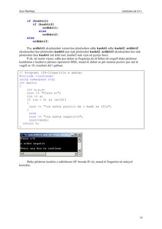 Avni Rexhepi                                                                    Ushtrime në C++



      if (kushti1)
         if (kushti2)
               urdhëri1;
             else
               urdhëri2;
      else
         urdhëri3;

      Pra, urdhëri1 ekzekutohet vetem kur plotësohen edhe kushti1 edhe kushti2. urdhëri2
ekzekutohet kur plotësohet kushti1 por nuk plotësohet kushti2. urdhëri3 ekzekutohet kur nuk
plotësohet fare kushti1 (në këtë rast, kushti2 nuk vjen në pyetje fare).
      P.sh, në rastin vijues, edhe pse duket se llogaritja do të behet në rregull duke përdorur
kombinim e kushteve përmes operatorit DHE, mund të shihet se për numrat pozitiv por më të
vegjël se 10, rezultati del i gabuar.

// Programi if4-llogaritja e gabuar
#include <iostream>
using namespace std;
int main()
{
    int x,y,z;
    cout << "Vlera x=";
    cin >> x;
    if ((x > 0) && (x>10))
    {
      cout << "nx eshte pozitiv me i madh se 10n";
    }
      else
      cout << "nx eshte negativn";
      cout<<endl;
  return 0;
}




      Duke përdorur kushtin e ndërthurur (IF brenda IF-it), mund të llogaritet në mënyrë
korrekte.




                                                                                              30
 