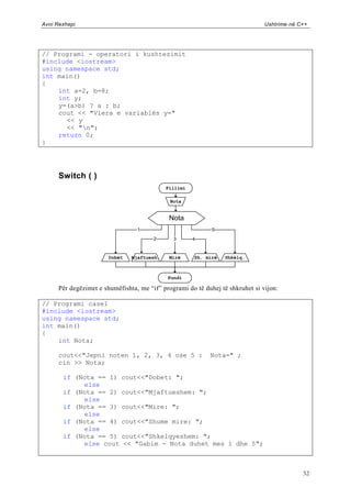 Avni Rexhepi                                                                    Ushtrime në C++




// Programi - operatori i kushtezimit
#include <iostream>
using namespace std;
int main()
{
    int a=2, b=8;
    int y;
    y=(a>b) ? a : b;
    cout << "Vlera e variablës y="
      << y
      << "n";
    return 0;
}




      Switch ( )
                                             Fillimi

                                              Nota


                                              Nota
                                  1                          5
                                        2      3       4


                        Dobët   Mjaftuesh.    Mirë     Sh. mirë   Shkëlq.



                                             Fundi

      Për degëzimet e shumëfishta, me “if” programi do të duhej të shkruhet si vijon:

// Programi case1
#include <iostream>
using namespace std;
int main()
{
    int Nota;

      cout<<"Jepni noten 1, 2, 3, 4 ose 5 :                 Nota=" ;
      cin >> Nota;

       if (Nota == 1)       cout<<"Dobet: ";
            else
       if (Nota == 2)       cout<<"Mjaftueshem: ";
            else
       if (Nota == 3)       cout<<"Mire: ";
            else
       if (Nota == 4)       cout<<"Shume mire: ";
            else
       if (Nota == 5)       cout<<"Shkelqyeshem: ";
            else cout       << "Gabim - Nota duhet mes 1 dhe 5";



                                                                                             32
 
