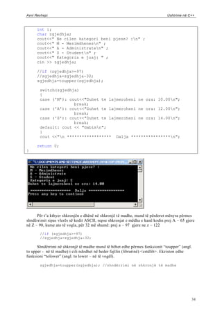 Avni Rexhepi                                                                   Ushtrime në C++



      int i;
      char zgjedhja;
      cout<<" Ne cilen kategori beni pjese? :n" ;
      cout<<" M - Mesimdhenesn" ;
      cout<<" A - Administraten" ;
      cout<<" S - Studentn" ;
      cout<<" Kategoria e juaj: " ;
      cin >> zgjedhja;

      //if (zgjedhja>=97)
      //zgjedhja=zgjedhja-32;
      zgjedhja=toupper(zgjedhja);

       switch(zgjedhja)
       {
       case ('M'): cout<<"Duhet te lajmeroheni ne ora: 10.00n";
                     break;
       case ('A'): cout<<"Duhet te lajmeroheni ne ora: 12.00n";
                     break;
       case ('S'): cout<<"Duhet te lajmeroheni ne ora: 14.00n";
                     break;
       default: cout << "Gabimn";
       }
       cout <<"n ****************** Dalja ****************n";

      return 0;
}




      Për t‟a kthyer shkronjën e dhënë në shkronjë të madhe, mund të përdoret mënyra përmes
shndërrimit sipas vlerës së kodit ASCII, sepse shkronjat e mëdha e kanë kodin prej A – 65 gjere
në Z – 90, kurse ato të vogla, për 32 më shumë: prej a – 97 gjere ne z – 122

       //if (zgjedhja>=97)
       //zgjedhja=zgjedhja-32;

      Shndërrimi në shkronjë të madhe mund të bëhet edhe përmes funksionit “toupper” (angl.
to upper - në të madhe) i cili ndodhet në heder fajllin (librarinë) <cstdlib>. Ekziston edhe
funksioni “tolower” (angl. to lower – në të vogël).

       zgjedhja=toupper(zgjedhja); //shndërrimi në shkronjë të madhe




                                                                                             34
 