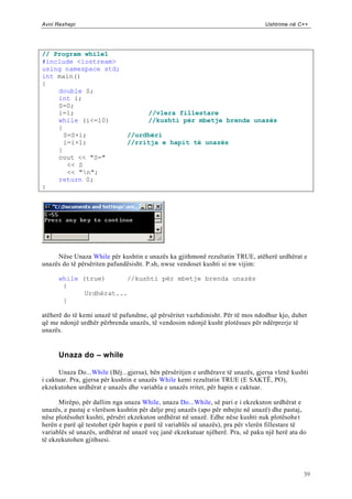 Avni Rexhepi                                                                     Ushtrime në C++




// Program while1
#include <iostream>
using namespace std;
int main()
{
    double S;
    int i;
    S=0;
    i=1;                              //vlera fillestare
    while (i<=10)                     //kushti për mbetje brenda unazës
    {
      S=S+i;                   //urdhëri
      i=i+1;                   //rritja e hapit të unazës
    }
    cout << "S="
       << S
       << "n";
    return 0;
}




     Nëse Unaza While për kushtin e unazës ka gjithmonë rezultatin TRUE, atëherë urdhërat e
unazës do të përsëriten pafundësisht. P.sh, nwse vendoset kushti si nw vijim:

      while (true)      //kushti për mbetje brenda unazës
       {
             Urdhërat...
       }

atëherë do të kemi unazë të pafundme, që përsëritet vazhdimisht. Për të mos ndodhur kjo, duhet
që me ndonjë urdhër përbrenda unazës, të vendosim ndonjë kusht plotësues për ndërprerje të
unazës.


      Unaza do – while

      Unaza Do...While (Bëj...gjersa), bën përsëritjen e urdhërave të unazës, gjersa vlenë kushti
i caktuar. Pra, gjersa për kushtin e unazës While kemi rezultatin TRUE (E SAKTË, PO),
ekzekutohen urdhërat e unazës dhe variabla e unazës rritet, për hapin e caktuar.

      Mirëpo, për dallim nga unaza While, unaza Do...While, së pari e i ekzekuton urdhërat e
unazës, e pastaj e vlerëson kushtin për dalje prej unazës (apo për mbejte në unazë) dhe pastaj,
nëse plotësohet kushti, përsëri ekzekuton urdhërat në unazë. Edhe nëse kushti nuk plotësohe t
herën e parë që testohet (për hapin e parë të variablës së unazës), pra për vlerën fillestare të
variablës së unazës, urdhërat në unazë veç janë ekzekutuar njëherë. Pra, së paku një herë ata do
të ekzekutohen gjithsesi.




                                                                                               39
 