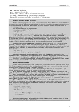 Avni Rexhepi                                                                                Ushtrime në C++



 cin – operatori për lexim.
 cout – operatori për shtypje.
 return (kthe, kthimi) – kthimi i rezultatit të funksionit.
 } – kllapa e madhe e mbullur tregon fundin e programit
 Çdo urdhër i programit përfundon me simbolin “;” (pikëpresje).

      Shikimi i rezultatit në dalje (në ekran)

       Ka disa ambiente programuese, si p.sh., consola dalëse nën Microsoft Windows, në të cilat dritarja
e rezultateve në dalje do të zhduket menjëherë pas përfundimit të programit, du ke pamundësuar shikimin
e rezultateve dalëse. Për të evituar këtë problem, në fund të programit mund të shtoni një urdhër, si
       cin.get();
      ose në disa raste duhet dy rreshtat vijues:
       cin.ignore(1000,‟n‟);
       cin.get();
       Kjo bën që dalja e programit të jetë e dukshme deri sa të shtypet ndonjë tast ose tasti Enter.
       cin.ignore(1000,‟n‟); - Përdoret edhe për të pastruar rrjedhën e të dhënave
paraprake, ashtu që kur të lexohet ose shtypet vlera e re, baferi të jetë i zbrazët dhe i pastër, sepse mund
të ndodhë që të shtypen të dhënat e vjetra të baferuara më herët. Kjo komandë bën që të injorohen 1000
karakteret paraprake ose e tërë rrjedha deri tek karakteri “n” (pra kalimi në rreshtë të ri, gjegjësisht
shtypja e ENTER në tastierë gjatë dhënies së vlerave me tasie rë), cilado që paraqitet e para.
       Funksioni main() është pika startuese e ekzekutimit të çdo programi në C++. Por, kjo nuk është
tërësisht e vërtetë në të gjitha rastet. Nëse shkruhet programi që do të ekzekutohet në ambient të
“pavarur”, nuk duhet patjetër funksioni main(). Me përjashtim të këtij rasti, programi patjetër duhet ta ketë
funksionin main(). Standardi ISO tregon dy mënyrat vijuese të cilat duhet të pranohen nga cilido
kompajler i C++:
       int main()
       int main(int argc, char *argv[])
       Definicioni i parë është standard. Definicioni i dytë i merr dy parametra të funksionit. I pari
përmbanë numrin e argumenteve të linjës komanduese që i përcillen programit nga procesi thirrës (ai që
e thërret programin për ekzekutim), i dytë është një varg i parametrave të linjës komanduese.
       Standardi i C++ lejon kompajlerin që të pranojë definicionet e main() me parametra shtesë, por kjo
është e varur prej implementimit specifik dhe nuk është portabile në përgjithësi.

      Kthimi nga funksioni main()
       Urdhëri “return” për kthim të rezultatit nga funksioni main( ) është opcional (zakonisht mirret: return
0;). Mirëpo kompajlerët e vjetër dhe disa kompajlerë aktual nuk pranojnë programet main() që nuk kanë
urdhërin return, prandaj në shumicën e rasteve ai shkruhet.
       Gjëja e parë që vërehet, është se main() kthen një integer (deklarimi: int main()). Vlera e tipit
integer reprezenton statusin e kthyer për procesin thirrës (sistemin operativ).
       Mund të kthehet çfarëdo vlere, por vlerat e vetme portabile janë 0 dhe EXIT_SUCCESS, të cil at
përfaqësojnë ndërprerjen (përfundimin) normal dhe EXIT_FAILURE, që përfaqëson përfundimin jonormal.
       EXIT_SUCCESS dhe EXIT_FAILURE janë të definuara në header-in <cstdlib>. Cilado vlerë tjetër e
kthyer, ia kthen procesit thirrës një vlerë statusi të defi nuar prej implementimit.
       Gjithashtu, disa kompajlerë do të pranojnë edhe definimin e main(), si: void main(). Megjithatë, kjo
është thjeshtë jokorrekte dhe nuk duhet të përdoret.
       Çka ndodhë nëse nuk përdoret urdhëri return? Nëse kllapa mbyllëse “}” e funk sionit main() në fund
të programit është e mbyllur pa urdhërin return, efekti është sikur të jetë dhënë urdhëri return 0, që do të
thotë se return 0; është e nënkuptuar, duke treguar ndërprerjen (përfundimin) normal. Kështu, edhe
programi vijues është valid, në C++:
       #include <iostream>
       using namespace std;
       int main()
       {
         cout << "Jungjatjeta" << endl;
         cin.get();
       }
      Megjithatë, disa kompajlerë (sidomos ata më të vjetër) nuk e pranojnë funksionin main() pa urdhër
return në fund, prandaj ai do të duhet të shkruhet.




                                                                                                             4
 