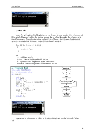 Avni Rexhepi                                                                      Ushtrime në C++




        Unaza for

       Unaza for (për), gjithashtu bën përsëritjen e urdhërave brenda unazës, duke përshkruar në
fillim vlerën fillestare, kushtin dhe hapin e unazës. Ka formë më kompakte dhe përdoret në të
shumtën e rasteve. Zakonisht, kur vlerat kufitare (vlera fillestare dhe vlera përfundimtare) të
variablës së unazës janë të njohura paraprakisht, përdoret unaza for.

        for (i=f; kushti; i=i+h)
         {
             urdhëri/at;
           }

        ku:
         i - variabla e unazës.
         kushti - kushti i mbetjes brenda unazës.
         h - hapi me të cilin ndryshohen vlerat e variablës i.
         urdhëri/at – urdhëri/at që ekzekutohen brenda unazës.

// Programi for1                                                     Fillimi
#include <iostream>
using namespace std;                                                      n
int main()
{                                                                       S=0
    int i,n;
    double s=0;
    cout << "Vlera e variablës n=";                                i=1; i<=n; i=i+1
    cin >> n;
    for (i=1;i<=n;i++)                                                 S=S+i
           s=s+i;
    cout << "Shuma s="
                                                                          S
      << s
      << "n";
                                                                       Fundi
    return 0;
}




        Nga skema në vijim mund të shihet se si pasqyrohet pjesa e unazës “do while” në atë
“for”



                                                                                               41
 