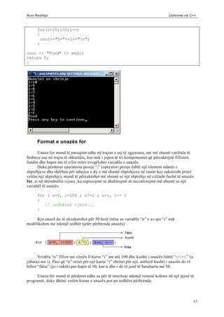 Avni Rexhepi                                                                        Ushtrime në C++



      for(i=10;i>0;i--)
      {
        cout<<"i="<<i<<"n";
      }

cout << "Fund" << endl;
return 0;
}




      Format e unazës for

       Unaza for mund të paraqitet edhe në trajtat e saj të zgjeruara, me më shumë varibala të
fushave ose në trajta të shkurtëra, kur nuk i jepen të tri komponentet që përcaktojnë fillimin,
fundin dhe hapin me të cilin rritet/zvogëlohet variabla e unazës.
       Duke përdorur operatorin presje “,” (operatori presje është një element ndarës i
shprehjeve dhe shërben për ndarjen e dy e më shumë shprehjeve në rastet kur zakonisht pritet
vetëm një shprehje), mund të përcaktohet më shumë se një shprehje në cilëndo fus hë të unazës
for, si në shembullin vijues, ku supozojmë se dëshirojmë të inicializojmë më shumë se një
variabël të unazës:

      for ( n=0, i=100 ; n!=i ; n++, i-- )
      {
         // urdhërat tjerë...
      }

     Kjo unazë do të ekzekutohet për 50 herë (nëse as variabla “n” e as ajo “i” nuk
modifikohen me ndonjë urdhër tjetër përbrenda unazës):




      Vriabla “n” fillon me vlerën 0 kurse “i” me atë 100 dhe kushti i unazës është “ n!=i” (n
jobaraz me i). Pasi që “n” rritet për një kurse “i” zbritet për një, atëherë kushti i unazës do t ë
bëhet “false” (jo i saktë) pas hapit të 50, kur n dhe i do të jenë të barabarta me 50.

      Unaza for mund të përdoret edhe sa për të insertuar ndonjë vonesë kohore në një pjesë të
programit, duke dhënë vetëm kreun e unazës por pa urdhëra përbrenda:



                                                                                                      43
 
