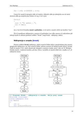 Avni Rexhepi                                                                         Ushtrime në C++



      for ( n=0; n<1000000 ; n++);

      Unaza for mund të paraqitet edhe në trajtën e shkurtër edhe pa ndonjërën ose në rastin
ekstrem edhe pa asnjërën prej fushave të saj, si në vijim:

      for(;;)
      {
        cout << "Si quheni : ";
        cin >> Emri;
      }

      me ç‟rast do të krijohej unazë e pafundme, si në rastin e unazës while me kushtin “true”.

     Për të mundësuar ndërprerjen e unazave të pafundme (ose edhe unazave të zakonshme për
ndonjë kusht të caktuar) përdoret urdhëri “break” (angl break - ndërpreje, ndale).


      Ndërprerja e unazës (break)

       Përmes urdhërit break (ndërpreje, ndale) mund të bëhet dalja e parakohshme prej unazës,
gjegjësisht ndërprerja e saj. Kjo mund të bëhet, përmes testimit në ndonjë kushti shtesë, brenda
trupit të unazës. P.sh., kemi unazën për shtypjen e numrave rendor, prej 1 deri në 10. Mirëpor,
brenda unazës, vendosim kushtin, që nëse vlera e variablës së unazës është më e madhe se 5, të
ndërpritet unaza.

                    Fillimi                                            Fillimi

                       n                                                  n

                      S=0                                                S=0

                      i=1
                                                                 i=1; i<=10; i=i+1
                              Po                                  Po
                    i > 5                                               i > 5
                        Jo
                    S=S+i                                              S=S+i

                    i=i+1
                                                                          S
               Po
                     i  n
                                                                        Fundi
                        Jo

                       S

                     Fundi


// Programi Break - ndërprerja e unazës, dalja prej unaze
#include <iostream>
using namespace std;
int main()
{
    int i;
    for (i=1;i<=10;i++)


                                                                                                  44
 