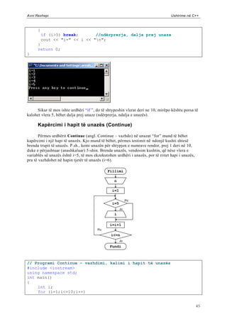 Avni Rexhepi                                                                      Ushtrime në C++



      {
          if (i>5) break;       //ndërprerja, dalja prej unaze
          cout << "i=" << i << "n";
      }
      return 0;
}




     Sikur të mos ishte urdhëri “if ”, do të shtypeshin vlerat deri ne 10, mirëpo kështu porsa të
kalohet vlera 5, bëhet dalja prej unaze (ndërprerja, ndalja e unazës).

      Kapërcimi i hapit të unazës (Continue)

       Përmes urdhërit Continue (angl. Continue – vazhdo) në unazat “for” mund të bëhet
kapërcimi i një hapi të unazës. Kjo mund të bëhet, përmes testimit në ndonjë kushti shtesë
brenda trupit të unazës. P.sh., kemi unazën për shtypjen e numrave rendor, prej 1 deri në 10,
duke e përjashtuar (anashkaluar) 5-shin. Brenda unazës, vendosim kushtin, që nëse vlera e
variablës së unazës është i=5, të mos ekzekutohen urdhëri i unazës, por të rritet hapi i unazës,
pra të vazhdohet në hapin tjetër të unazës (i=6).

                                              Fillimi

                                                  n

                                                i=1

                                                           Po
                                                i=5
                                                      Jo
                                                  i

                                               i=i+1
                                        Po
                                                i<=n
                                                      Jo
                                               Fundi



// Programi Continue – vazhdimi, kalimi i hapit të unazës
#include <iostream>
using namespace std;
int main()
{
    int i;
    for (i=1;i<=10;i++)


                                                                                                   45
 