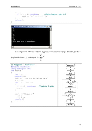 Avni Rexhepi                                                                    Ushtrime në C++



      {
          if (i = = 5) continue;     //kalo hapin, për i=5
               cout << "i=" << i << "n";
      }
      return 0;
}




      Rast i ngjashëm, është kur kërkohet të gjindet shuma e numrave prej 1 deri në n, por duke
                                             n

përjashtuar treshin (3) , si në vijim   S=
                                                   i
                                             i 1
                                             i 3


// Programi - Continue2                                                       Fillimi
#include <iostream>
using namespace std;                                                             n
int main()
{                                                                               S=0
    int i,n;
    double s=0;                                                                 i=1
    cout << "Vlera e variables n=";
    cin >> n;                                                                           Po
    for (i=1;i<=n;i++)                                                        i = 3
    {                                                                             Jo
      if (i==3) continue;  //kaloje 3-shin                                    S=S+i
      s=s+i;
    }
                                                                              i=i+1
      cout << "Shuma s="                                                 Po
        << s                                                                   i  n
        << "n";                                                                  Jo
      return 0;
                                                                                 S
}
                                                                               Fundi




                                                                                             46
 