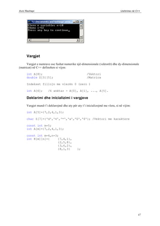 Avni Rexhepi                                                                      Ushtrime në C++




      Vargjet

      Vargjet e numrave ose fushat numerike një-dimensionale (vektorët) dhe dy-dimensionale
(matricat) në C++ definohen si vijon:

      int A[8];                                       /Vektori
      double Z[3][5];                                 /Matrica

      Indekset fillojn me vlerën 0 (zero )

      int A[6];        /6 anëtar - A[0], A[1], ..., A[5].

      Deklarimi dhe inicializimi i vargjeve

      Vargjet mund t‟i deklarojmë dhe aty për aty t‟i inicializojmë me vlera, si në vijim:

      int A[5]={7,2,4,1,3};

      char Z[7]={'d','4','*','a','G','$'}; /Vektori me karaktere

      const int m=5;
      int A[m]={7,2,4,1,3};

      const int m=4,n=3;
      int K[m][n]={     {7,4,1},
                        {2,5,8},
                        {3,6,2},
                        {8,1,3}               };




                                                                                               47
 