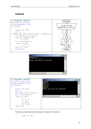 Avni Rexhepi                                                                         Ushtrime në C++




      Vektorët

// Programi vektor1                                                          Fillimi
#include <iostream>
using namespace std;
int main()                                                            m,(ai,i=1,m)
{                                                                  A[5]={2,5,-1,6,3}
    const int m=5;
    int i;                                                                     i=1
//Deklarimi dhe inicializimi i vektrorit
    int A[m]={2,5,-1,6,3};
    cout << "Vektori A"                                                       i,ai
         << "n";
    for (i=0;i<m;i++)                                                        i=i+1
     cout << A[i]                                                       Po
           << " ";                                                            i  m
    cout << "n";                                                                 Jo
    return 0;                                                                 Fundi
}




// Programi vektor2
#include <iostream>
using namespace std;
int main()
{
    const int m=5;
    int i;
    int A[m]={2,5,-1,6,3};
    for (i=0;i<m;i++)
     cout << "A["
           << i
           << "]="
           << A[i]
           << "n";
    return 0;
}

      Vërejeni me kujdes pjesën për shtypje të anëtarëve të vektorit:
      ...
               cout << "A["



                                                                                                  48
 