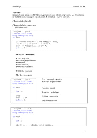 Avni Rexhepi                                                                  Ushtrime në C++



 Komentet
 Komentet, janë tekste për shfrytëzuesit, por që nuk kanë ndikim në program. Ato shkruhen sa
për të dhënë ndonjë shpjegim ose përshkrim. Kompajlleri i injoron tërësisht.

 // Komenti në një rresht

 /*Komenti në disa rreshta, apo
   komenti në bllok */

//Programi i parë
#include <iostream>
using namespace std;
int main()
{
    /* Permes operatorit për shtypje, cout,
     do të shtypet teksti në ekran */
    cout << "Programimi ne C++ ";
    return 0;
}

      Struktura e Programit:

      Kreu i programit
      Direktivat preprocesorike
      Funksionet
      Funksioni main()
      Deklarimi i variablave

      Urdhërat e programit

      Mbyllja e programit

//Programi i dytë                     Kreu i programit - Koment
#include <iostream>                   Direktivat preprocesorike
using namespace std;

int main()                            Funksioni main()
{
    int a;                            Deklarimi i variablave
     a=5;                             Urdhërat e programit
     cout << a;
     return 0;                        Mbyllja e programit
}


//Programi i tretë
#include <iostream>
using namespace std;

int main()
{
    int a;

     cin >> a;              /leximi prej tastiere


                                                                                               5
 