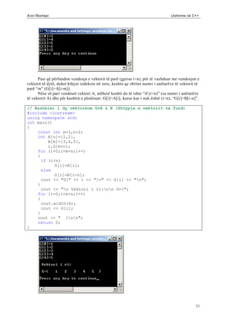 Avni Rexhepi                                                                      Ushtrime në C++




      Pasi që përfundon vendosja e vektorit të parë (gjersa i<n), për të vazhduar me vendosjen e
vektorit të dytë, duhet kthyer indeksin në zero, keshtu qe zbritet numri i anëtarëve të vektorit të
parë “m” (G[i]=A[i-m]).
      Nëse së pari vendoset vektori A, atëherë kushti do të ishte “if (i<n)” (sa numri i anëtarëve
të vektorit A) dhe për kushtin e plotësuar: G[i]=A[i], kurse kur i nuk është (i<n), “G[i]=B[i -n]”.

// Bashkimi i dy vektoreve G=A & B (Shtypja e vektorit ne fund)
#include <iostream>
using namespace std;
int main()
{
    const int m=3,n=2;
    int A[n]={1,2},
         B[m]={3,4,5},
         i,G[m+n];
    for (i=0;i<m+n;i++)
    {
      if (i<n)
            G[i]=A[i];
      else
            G[i]=B[i-n];
      cout << "G[" << i << "]=" << G[i] << "n";
    }
      cout << "n Vektori i ri:nn G={";
    for (i=0;i<m+n;i++)
    {
      cout.width(4);
      cout << G[i];
    }
    cout << " }nn";
    return 0;
}




                                                                                                 51
 