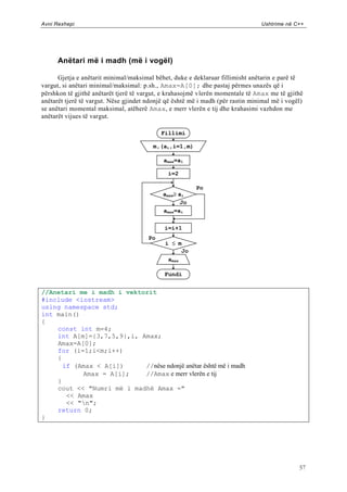 Avni Rexhepi                                                                    Ushtrime në C++




      Anëtari më i madh (më i vogël)

      Gjetja e anëtarit minimal/maksimal bëhet, duke e deklaruar fillimisht anëtarin e parë të
vargut, si anëtari minimal/maksimal: p.sh., Amax=A[0]; dhe pastaj përmes unazës që i
përshkon të gjithë anëtarët tjerë të vargut, e krahasojmë vlerën momentale të Amax me të gjithë
anëtarët tjerë të vargut. Nëse gjindet ndonjë që është më i madh (për rastin minimal më i vogël)
se anëtari momental maksimal, atëherë Amax, e merr vlerën e tij dhe krahasimi vazhdon me
anëtarët vijues të vargut.

                                            Fillimi

                                         m,(ai,i=1,m)

                                            amax=a1

                                              i=2

                                                        Po
                                            amaxai
                                                   Jo
                                            amax=ai

                                             i=i+1
                                       Po
                                             i m
                                                   Jo
                                              amax

                                             Fundi


//Anetari me i madh i vektorit
#include <iostream>
using namespace std;
int main()
{
    const int m=4;
    int A[m]={3,7,5,9},i, Amax;
    Amax=A[0];
    for (i=1;i<m;i++)
    {
      if (Amax < A[i])     //nëse ndonjë anëtar është më i madh
           Amax = A[i];    //Amax e merr vlerën e tij
    }
    cout << "Numri më i madhë Amax ="
       << Amax
       << "n";
    return 0;
}




                                                                                              57
 