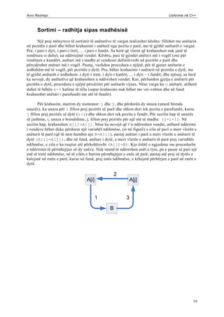 Avni Rexhepi                                                                             Ushtrime në C++



      Sortimi – radhitja sipas madhësisë

       Një prej mënyrave të sortimit të anëtarëve të vargut realizohet kështu: fillohet me anëtarin
në pozitën e parë dhe bëhet krahasimi i anëtarë nga pozita e parë, me të gjithë anëtarët e vargut.
Pra: i pari-i dyti, i pari-i treti, ... i pari-i fundit. Sa herë që vlerat që krahasohen nuk janë të
renditura si duhet, ua ndërrojmë vendet. Kështu, pasi të gjindet anëtari më i vogël (ose për
renditjen e kundërt, anëtari më i madh) ai vendoset definitivisht në pozitën e parë dhe
përcaktohet anëtari më i vogël. Pastaj, vazhdon procedura e njëjtë, për të gjetur anëtarin e
ardhshëm më të vogël, për pozitën e dytë. Pra, bëhet krahasimi i anëtarit në pozitën e dytë, me
të gjithë anëtarët e ardhshem: i dyti-i treti, i dyti-i katërti, ... i dyti – i fundit, dhe njësoj, sa herë
ka nevojë, dy anëtarëve që krahasohen u ndërrohen vendet. Kur, përfundon gjetja e anëtarit për
pozitën e dytë, procedura e njëjtë përsëritet për anëtarët vijues. Nëse vargu ka n anëtarë, atëherë
duhet të bëhën n-1 kalime të tilla (sepse krahasimi nuk bëhet me vet-vehten dhe në fund
krahasohet anëtari i parafundit me atë të fundit).

       Për krahasim, marrim dy numrator: i dhe j, dhe përdorën dy unaza (unazë brenda
unazës), ku unaza për i fillon prej pozitës së parë dhe shkon deri tek pozita e parafundit, kurse
j fillon prej pozitës së dytë (i+1) dhe shkon deri tek pozita e fundit. Për secilin hap të unazës
së jashtme, i, unaza e brendshme, j, fillon prej pozitës për një më të madhe: (j=i+1). Në
secilin hap, krahasohen A[i]>A[j]. Nëse ka nevojë që t‟u ndërrohen vendet, atëherë ndërrimi
i vendeve bëhet duke përdorur një variabël ndihmëse, (si në figurë) e cila së pa ri e merr vlerën e
anëtarit të parë (që të mos humbet ajo B=A[i]), pastaj anëtari i parë e merr vlerën e anëtarit të
dytë (A[i]=A[j]), dhe në fund, anëtari i dytë, e merr vlerën e anëtarit të parë prej variablës
ndihmëse, e cila e ka ruajtur atë përkohësisht (A[j]=B). Kjo është e ngjashme me procedurën
e ndërrimit të përmbajtjes së dy enëve. Nuk mund të ndërrohen enët e tyre, pa e pasur së pari një
enë të tretë ndihmëse, në të cilën e bartim përmbajtjen e enës së parë, pastaj atë prej së dytës e
kalojmë në enën e parë, kurse në fund, prej enës ndihmëse, e kthejmë përbërjen e parë në enën e
dytë.

                                                        2
                                     A[i]                         A[j]


                                            1                 3

                                                    B




                                                                                                        58
 